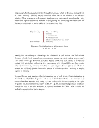 8
Progressively, Gehl draws attention to the need for contact, which is identified through levels
of contact intensity, outlining varying forms of interaction as the epitome of life between
buildings. These generate an in-depth understanding on user patterns which profile a place later,
meanwhile aligns with the five elements in recognizing and annotating the urban form and
characters as proposed by Kevin Lynch’s “The Image of the City”.
Looking into the shaping of Jalan Braga and Jalan Besar – both streets have similar street
elements whereby basic sidewalks, shophouses and roads are present, making up the street’s
basic linear streetscape. However, as Gehl’s theories emphasize that activity as a mean for
contact, both streets have different activity patterns due to its cultural difference thus creating
different interaction dynamics to formulate as a contact point. Hence, people in both streets
respond to social engagement with other people in different patterns, resulting in varying
degrees of intensity.
Stemmed from a wide spectrum of activities carried out in both streets, the contact points, as
illustrated and labelled in Diagram 5 and 6, are evidently formed due to the occurrence of
combined outdoor activities – necessary, optional, and social activities. Referring to the saying
of “people are attracted to other people” (Gehl, 2011, p.23), these contact points are also based
strongly on two of the five elements of legibility proposed by Kevin Lynch - nodes and
landmarks, as determined by the people.
Diagram 4: Simplified outline of various contact forms
(Gehl, 2011, p.15)
 