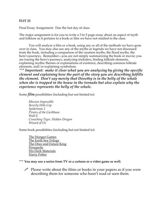 ELIT 22
Final Essay Assignment: Due the last day of class.
The major assignment is for you to write a 3 to 5 page essay about an aspect of myth
and folklore as it pertains to a book or film we have not studied in the class.
You will analyze a film or a book, using any or all of the methods we have gone
over in class. You may also use any of the myths or legends we have not discussed
from the book, including a comparison of the creation myths, the flood myths, the
hero’s journeys. Remember—you are not simply summarizing the book or movie; you
are tracing the hero’s journeys, analyzing tricksters, finding folktale elements,
explaining mythic themes or explanations of existence, describing common folktale
elements, and/or explaining symbolism.

*** Important: make it clear what you are analyzing by giving the specific
element and explaining how the part of the story you are describing fulfills
the element. Don’t say merely that Dorothy is in the belly of the whale
when she is trapped in the house in the tornado but also explain why the
experience represents the belly of the whale.
Some film possibilities (including but not limited to):
Mission Impossible
Beverly Hills Cop
Spiderman 2
Pirates of the Caribbean
Wall-E
Crouching Tiger, Hidden Dragon
Wizard of Oz
Some book possibilities (including but not limited to):
The Hunger Games
The Earth Sea Trilogy
The Once and Future King
Persepolis
His Dark Materials
Harry Potter
*** You may use a series from TV or a cartoon or a video game as well.

 Please write about the films or books in your papers as if you were
describing them for someone who hasn’t read or seen them.

 