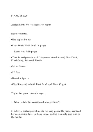 FINAL ESSAY
Assignment: Write a Research paper
Requirements:
•Use topics below
•First Draft/Final Draft: 6 pages
Research: 8-10 pages
•Turn in assignment with 3 separate attachments( First Draft,
Final Copy, Research Used)
•MLA Format
•12 Font
•Double- Spaced
•Cite Sources( in both First Draft and Final Copy)
Topics for your research paper:
1. Why is Achilles considered a tragic hero?
2. After repeated punishments the very proud Odysseus realized
he was nothing less, nothing more, and he was only one man in
the world.
 