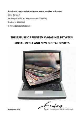 Trends and Strategies in the Creative Industries - Final assignment
Dario Bonazelli
Exchange student (Ca’ Foscari University Venice)
Student n. 33518119
E-mail d.bonazelli@libero.it




   THE FUTURE OF PRINTED MAGAZINES BETWEEN
        SOCIAL MEDIA AND NEW DIGITAL DEVICES




15 February 2010
 