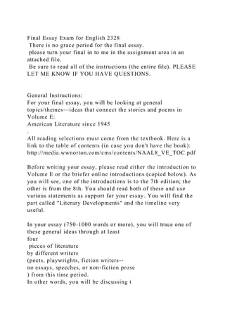 Final Essay Exam for English 2328
There is no grace period for the final essay.
please turn your final in to me in the assignment area in an
attached file.
Be sure to read all of the instructions (the entire file). PLEASE
LET ME KNOW IF YOU HAVE QUESTIONS.
General Instructions:
For your final essay, you will be looking at general
topics/themes—ideas that connect the stories and poems in
Volume E:
American Literature since 1945
.
All reading selections must come from the textbook. Here is a
link to the table of contents (in case you don't have the book):
http://media.wwnorton.com/cms/contents/NAAL8_VE_TOC.pdf
Before writing your essay, please read either the introduction to
Volume E or the briefer online introductions (copied below). As
you will see, one of the introductions is to the 7th edition; the
other is from the 8th. You should read both of these and use
various statements as support for your essay. You will find the
part called "Literary Developments" and the timeline very
useful.
In your essay (750-1000 words or more), you will trace one of
these general ideas through at least
four
pieces of literature
by different writers
(poets, playwrights, fiction writers--
no essays, speeches, or non-fiction prose
) from this time period.
In other words, you will be discussing t
 