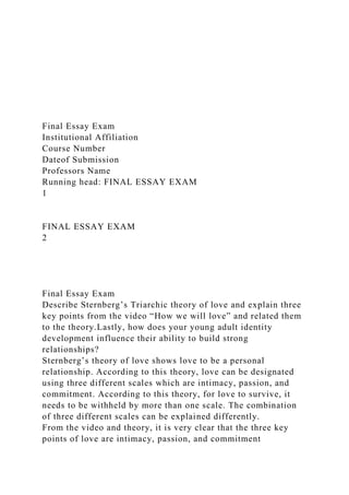 Final Essay Exam
Institutional Affiliation
Course Number
Dateof Submission
Professors Name
Running head: FINAL ESSAY EXAM
1
FINAL ESSAY EXAM
2
Final Essay Exam
Describe Sternberg’s Triarchic theory of love and explain three
key points from the video “How we will love” and related them
to the theory.Lastly, how does your young adult identity
development influence their ability to build strong
relationships?
Sternberg’s theory of love shows love to be a personal
relationship. According to this theory, love can be designated
using three different scales which are intimacy, passion, and
commitment. According to this theory, for love to survive, it
needs to be withheld by more than one scale. The combination
of three different scales can be explained differently.
From the video and theory, it is very clear that the three key
points of love are intimacy, passion, and commitment
 