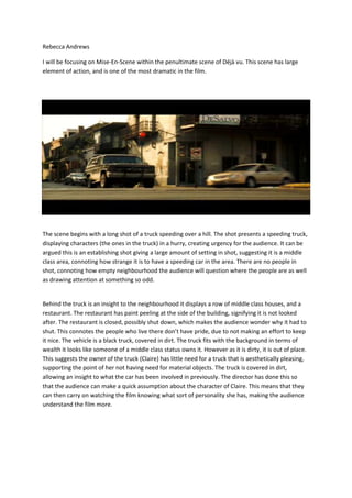 Rebecca Andrews
I will be focusing on Mise-En-Scene within the penultimate scene of Déjà vu. This scene has large
element of action, and is one of the most dramatic in the film.
The scene begins with a long shot of a truck speeding over a hill. The shot presents a speeding truck,
displaying characters (the ones in the truck) in a hurry, creating urgency for the audience. It can be
argued this is an establishing shot giving a large amount of setting in shot, suggesting it is a middle
class area, connoting how strange it is to have a speeding car in the area. There are no people in
shot, connoting how empty neighbourhood the audience will question where the people are as well
as drawing attention at something so odd.
Behind the truck is an insight to the neighbourhood it displays a row of middle class houses, and a
restaurant. The restaurant has paint peeling at the side of the building, signifying it is not looked
after. The restaurant is closed, possibly shut down, which makes the audience wonder why it had to
shut. This connotes the people who live there don’t have pride, due to not making an effort to keep
it nice. The vehicle is a black truck, covered in dirt. The truck fits with the background in terms of
wealth it looks like someone of a middle class status owns it. However as it is dirty, it is out of place.
This suggests the owner of the truck (Claire) has little need for a truck that is aesthetically pleasing,
supporting the point of her not having need for material objects. The truck is covered in dirt,
allowing an insight to what the car has been involved in previously. The director has done this so
that the audience can make a quick assumption about the character of Claire. This means that they
can then carry on watching the film knowing what sort of personality she has, making the audience
understand the film more.
 