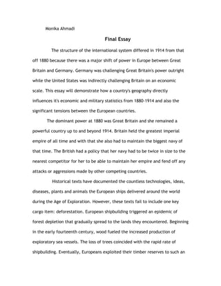 Monika Ahmadi

                                     Final Essay

         The structure of the international system differed in 1914 from that

off 1880 because there was a major shift of power in Europe between Great

Britain and Germany. Germany was challenging Great Britain's power outright

while the United States was indirectly challenging Britain on an economic

scale. This essay will demonstrate how a country's geography directly

influences it's economic and military statistics from 1880-1914 and also the

significant tensions between the European countries.

       The dominant power at 1880 was Great Britain and she remained a

powerful country up to and beyond 1914. Britain held the greatest imperial

empire of all time and with that she also had to maintain the biggest navy of

that time. The British had a policy that her navy had to be twice in size to the

nearest competitor for her to be able to maintain her empire and fend off any

attacks or aggressions made by other competing countries.

          Historical texts have documented the countless technologies, ideas,

diseases, plants and animals the European ships delivered around the world

during the Age of Exploration. However, these texts fail to include one key

cargo item: deforestation. European shipbuilding triggered an epidemic of

forest depletion that gradually spread to the lands they encountered. Beginning

in the early fourteenth century, wood fueled the increased production of

exploratory sea vessels. The loss of trees coincided with the rapid rate of

shipbuilding. Eventually, Europeans exploited their timber reserves to such an
 