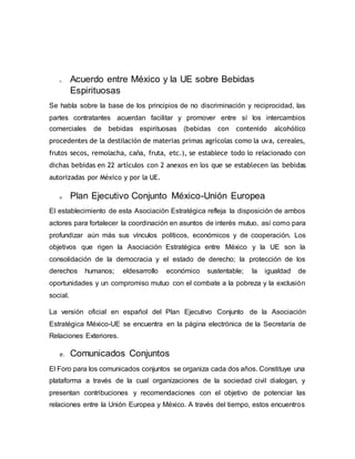 c. Acuerdo entre México y la UE sobre Bebidas
Espirituosas
Se habla sobre la base de los principios de no discriminación y reciprocidad, las
partes contratantes acuerdan facilitar y promover entre sí los intercambios
comerciales de bebidas espirituosas (bebidas con contenido alcohólico
procedentes de la destilación de materias primas agrícolas como la uva, cereales,
frutos secos, remolacha, caña, fruta, etc.), se establece todo lo relacionado con
dichas bebidas en 22 artículos con 2 anexos en los que se establecen las bebidas
autorizadas por México y por la UE.
d. Plan Ejecutivo Conjunto México-Unión Europea
El establecimiento de esta Asociación Estratégica refleja la disposición de ambos
actores para fortalecer la coordinación en asuntos de interés mutuo, así como para
profundizar aún más sus vínculos políticos, económicos y de cooperación. Los
objetivos que rigen la Asociación Estratégica entre México y la UE son la
consolidación de la democracia y el estado de derecho; la protección de los
derechos humanos; eldesarrollo económico sustentable; la igualdad de
oportunidades y un compromiso mutuo con el combate a la pobreza y la exclusión
social.
La versión oficial en español del Plan Ejecutivo Conjunto de la Asociación
Estratégica México-UE se encuentra en la página electrónica de la Secretaría de
Relaciones Exteriores.
e. Comunicados Conjuntos
El Foro para los comunicados conjuntos se organiza cada dos años. Constituye una
plataforma a través de la cual organizaciones de la sociedad civil dialogan, y
presentan contribuciones y recomendaciones con el objetivo de potenciar las
relaciones entre la Unión Europea y México. A través del tiempo, estos encuentros
 