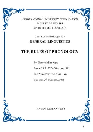 1
HANOI NATIONAL UNIVERSITY OF EDUCATION
FACULTY OF ENGLISH
MA IN ELT METHODOLOGY
Class ELT Methodology: #27
GENERAL LINGUISTICS
THE RULES OF PHONOLOGY
By: Nguyen Minh Ngoc
Date of birth: 23rd
of October, 1991
For: Assoc Prof Tran Xuan Diep
Date due: 2nd
of January, 2018
HA NOI, JANUARY 2018
 