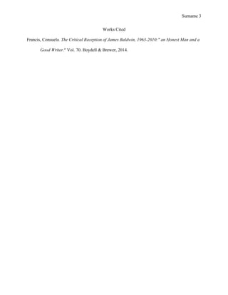 Surname 3
Works Cited
Francis, Consuela. The Critical Reception of James Baldwin, 1963-2010:" an Honest Man and a
Good Writer." Vol. 70. Boydell & Brewer, 2014.
 