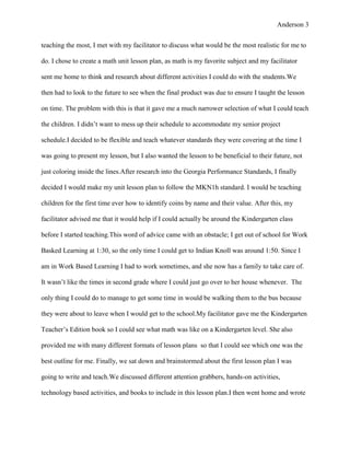 Anderson 3


teaching the most, I met with my facilitator to discuss what would be the most realistic for me to

do. I chose to create a math unit lesson plan, as math is my favorite subject and my facilitator

sent me home to think and research about different activities I could do with the students.We

then had to look to the future to see when the final product was due to ensure I taught the lesson

on time. The problem with this is that it gave me a much narrower selection of what I could teach

the children. I didn’t want to mess up their schedule to accommodate my senior project

schedule.I decided to be flexible and teach whatever standards they were covering at the time I

was going to present my lesson, but I also wanted the lesson to be beneficial to their future, not

just coloring inside the lines.After research into the Georgia Performance Standards, I finally

decided I would make my unit lesson plan to follow the MKN1h standard. I would be teaching

children for the first time ever how to identify coins by name and their value. After this, my

facilitator advised me that it would help if I could actually be around the Kindergarten class

before I started teaching.This word of advice came with an obstacle; I get out of school for Work

Basked Learning at 1:30, so the only time I could get to Indian Knoll was around 1:50. Since I

am in Work Based Learning I had to work sometimes, and she now has a family to take care of.

It wasn’t like the times in second grade where I could just go over to her house whenever. The

only thing I could do to manage to get some time in would be walking them to the bus because

they were about to leave when I would get to the school.My facilitator gave me the Kindergarten

Teacher’s Edition book so I could see what math was like on a Kindergarten level. She also

provided me with many different formats of lesson plans so that I could see which one was the

best outline for me. Finally, we sat down and brainstormed about the first lesson plan I was

going to write and teach.We discussed different attention grabbers, hands-on activities,

technology based activities, and books to include in this lesson plan.I then went home and wrote
 