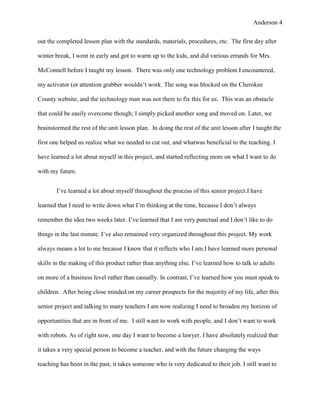 Anderson 4


out the completed lesson plan with the standards, materials, procedures, etc. The first day after

winter break, I went in early and got to warm up to the kids, and did various errands for Mrs.

McConnell before I taught my lesson. There was only one technology problem I encountered,

my activator (or attention grabber wouldn’t work. The song was blocked on the Cherokee

County website, and the technology man was not there to fix this for us. This was an obstacle

that could be easily overcome though; I simply picked another song and moved on. Later, we

brainstormed the rest of the unit lesson plan. In doing the rest of the unit lesson after I taught the

first one helped us realize what we needed to cut out, and whatwas beneficial to the teaching. I

have learned a lot about myself in this project, and started reflecting more on what I want to do

with my future.


       I’ve learned a lot about myself throughout the process of this senior project.I have

learned that I need to write down what I’m thinking at the time, because I don’t always

remember the idea two weeks later. I’ve learned that I am very punctual and I don’t like to do

things in the last minute. I’ve also remained very organized throughout this project. My work

always means a lot to me because I know that it reflects who I am.I have learned more personal

skills in the making of this product rather than anything else. I’ve learned how to talk to adults

on more of a business level rather than casually. In contrast, I’ve learned how you must speak to

children. After being close minded on my career prospects for the majority of my life, after this

senior project and talking to many teachers I am now realizing I need to broaden my horizon of

opportunities that are in front of me. I still want to work with people, and I don’t want to work

with robots. As of right now, one day I want to become a lawyer. I have absolutely realized that

it takes a very special person to become a teacher, and with the future changing the ways

teaching has been in the past, it takes someone who is very dedicated to their job. I still want to
 