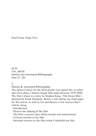 Final Essay Stage Two
ah W
334: ARTH
Outline and Annotated Bibliography
June 27, 201
2
Outline & Annotated Bibliography
The option I chose for the final project was option (b), to select
and write about a feature length film made between 1970-2000.
The film I chose is a story by Stephen King, ‘The Green Mile’,
directed by Frank Darabont. Below I will outline my final paper
for the course, as well as list and discuss a few sources that I
will be citing.
· Introduction
· Discuss the making of the film
· The film’s success (box office/awards and nominations)
· Critical reaction to the film
· Personal reaction to the film (what I liked/did not like,
 