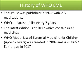 History of WHO EML
• The 1st list was published in 1977 with 212
medications.
• WHO updates the list every 2 years
• The latest edition is of 2017 which contains 433
medicines
• WHO Model List of Essential Medicine for Children
(upto 12 years) was created in 2007 and is in its 6th
Edition, as in 2017
 