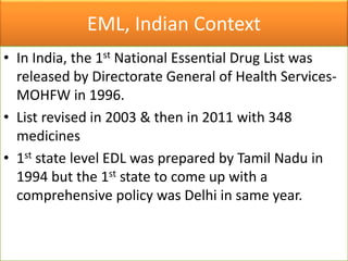 EML, Indian Context
• In India, the 1st National Essential Drug List was
released by Directorate General of Health Services-
MOHFW in 1996.
• List revised in 2003 & then in 2011 with 348
medicines
• 1st state level EDL was prepared by Tamil Nadu in
1994 but the 1st state to come up with a
comprehensive policy was Delhi in same year.
 