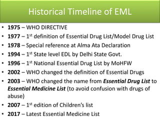 Historical Timeline of EML
• 1975 – WHO DIRECTIVE
• 1977 – 1st definition of Essential Drug List/Model Drug List
• 1978 – Special reference at Alma Ata Declaration
• 1994 – 1st State level EDL by Delhi State Govt.
• 1996 – 1st National Essential Drug List by MoHFW
• 2002 – WHO changed the definition of Essential Drugs
• 2003 – WHO changed the name from Essential Drug List to
Essential Medicine List (to avoid confusion with drugs of
abuse)
• 2007 – 1st edition of Children’s list
• 2017 – Latest Essential Medicine List
 