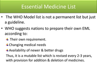 Essential Medicine List
• The WHO Model list is not a permanent list but just
a guideline.
• WHO suggests nations to prepare their own EML
according to:
Their own requirement.
Changing medical needs
Availability of newer & better drugs
Thus, it is a mutable list which is revised every 2-3 years,
with provision for addition & deletion of medicines.
 
