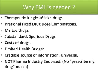 Why EML is needed ?
• Therapeutic Jungle >6 lakh drugs.
• Irrational Fixed Drug Dose Combinations.
• Me too drugs.
• Substandard, Spurious Drugs.
• Costs of drugs.
• Limited Health Budget.
• Credible source of information. Universal.
• NOT Pharma Industry Endorsed. (No “prescribe my
drug” mania)
 