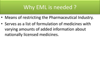 Why EML is needed ?
• Means of restricting the Pharmaceutical Industry.
• Serves as a list of formulation of medicines with
varying amounts of added information about
nationally licensed medicines.
 