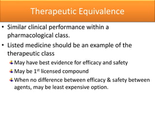 Therapeutic Equivalence
• Similar clinical performance within a
pharmacological class.
• Listed medicine should be an example of the
therapeutic class
May have best evidence for efficacy and safety
May be 1st licensed compound
When no difference between efficacy & safety between
agents, may be least expensive option.
 