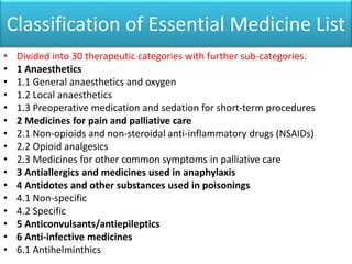 Classification of Essential Medicine List
• Divided into 30 therapeutic categories with further sub-categories.
• 1 Anaesthetics
• 1.1 General anaesthetics and oxygen
• 1.2 Local anaesthetics
• 1.3 Preoperative medication and sedation for short-term procedures
• 2 Medicines for pain and palliative care
• 2.1 Non-opioids and non-steroidal anti-inflammatory drugs (NSAIDs)
• 2.2 Opioid analgesics
• 2.3 Medicines for other common symptoms in palliative care
• 3 Antiallergics and medicines used in anaphylaxis
• 4 Antidotes and other substances used in poisonings
• 4.1 Non-specific
• 4.2 Specific
• 5 Anticonvulsants/antiepileptics
• 6 Anti-infective medicines
• 6.1 Antihelminthics
 