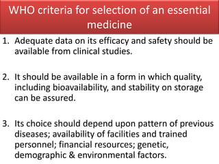 WHO criteria for selection of an essential
medicine
1. Adequate data on its efficacy and safety should be
available from clinical studies.
2. It should be available in a form in which quality,
including bioavailability, and stability on storage
can be assured.
3. Its choice should depend upon pattern of previous
diseases; availability of facilities and trained
personnel; financial resources; genetic,
demographic & environmental factors.
 