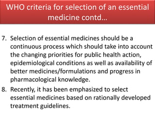 7. Selection of essential medicines should be a
continuous process which should take into account
the changing priorities for public health action,
epidemiological conditions as well as availability of
better medicines/formulations and progress in
pharmacological knowledge.
8. Recently, it has been emphasized to select
essential medicines based on rationally developed
treatment guidelines.
WHO criteria for selection of an essential
medicine contd…
 