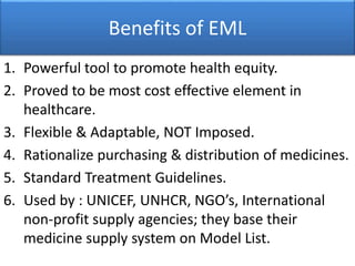Benefits of EML
1. Powerful tool to promote health equity.
2. Proved to be most cost effective element in
healthcare.
3. Flexible & Adaptable, NOT Imposed.
4. Rationalize purchasing & distribution of medicines.
5. Standard Treatment Guidelines.
6. Used by : UNICEF, UNHCR, NGO’s, International
non-profit supply agencies; they base their
medicine supply system on Model List.
 
