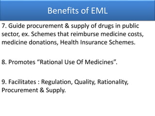Benefits of EML
7. Guide procurement & supply of drugs in public
sector, ex. Schemes that reimburse medicine costs,
medicine donations, Health Insurance Schemes.
8. Promotes “Rational Use Of Medicines”.
9. Facilitates : Regulation, Quality, Rationality,
Procurement & Supply.
 