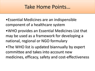 Take Home Points…
•Essential Medicines are an indispensible
component of a healthcare system
•WHO provides an Essential Medicines List that
may be used as a framework for developing a
national, regional or NGO formulary
•The WHO list is updated biannually by expert
committee and takes into account new
medicines, efficacy, safety and cost-effectiveness
 