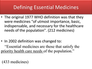 Defining Essential Medicines
• The original 1977 WHO definition was that they
were medicines "of utmost importance, basic,
indispensable, and necessary for the healthcare
needs of the population". (212 medicines)
• In 2002 definition was changed to:
“Essential medicines are those that satisfy the
priority health care needs of the population.”
(433 medicines)
 