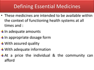 Defining Essential Medicines
• These medicines are intended to be available within
the context of functioning health systems at all
times and :
In adequate amounts
In appropriate dosage form
With assured quality
With adequate information
At a price the individual & the community can
afford
 