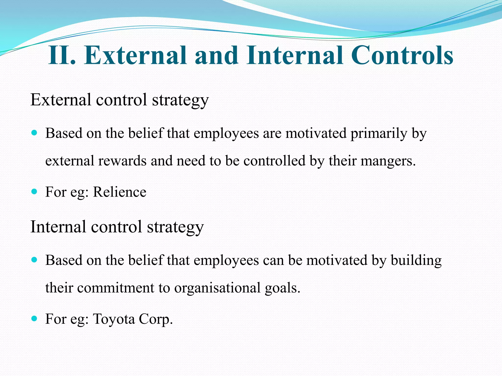 II. External and Internal Controls
External control strategy
 Based on the belief that employees are motivated primarily by
  external rewards and need to be controlled by their mangers.

 For eg: Relience

Internal control strategy
 Based on the belief that employees can be motivated by building
  their commitment to organisational goals.

 For eg: Toyota Corp.
 