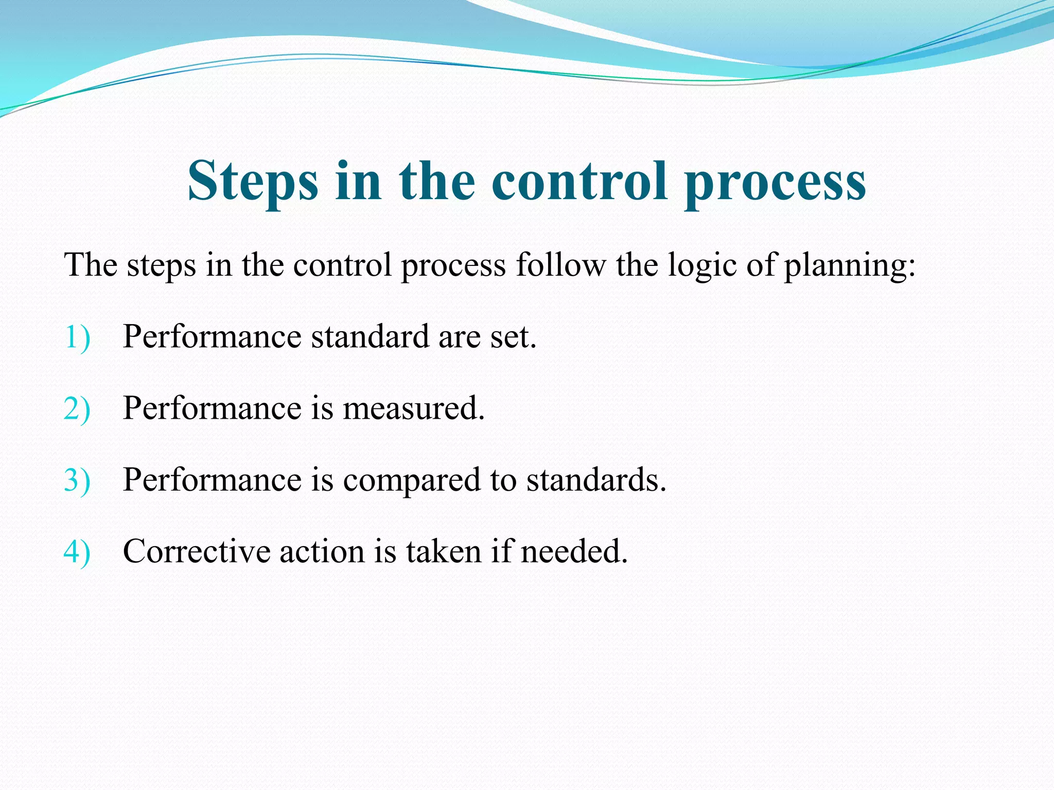 Steps in the control process
The steps in the control process follow the logic of planning:

1) Performance standard are set.

2) Performance is measured.

3) Performance is compared to standards.

4) Corrective action is taken if needed.
 