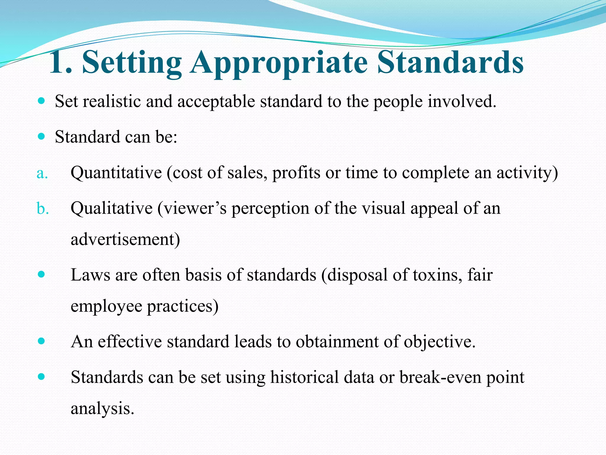 1. Setting Appropriate Standards
 Set realistic and acceptable standard to the people involved.

 Standard can be:

a.   Quantitative (cost of sales, profits or time to complete an activity)
b.   Qualitative (viewer’s perception of the visual appeal of an
     advertisement)
    Laws are often basis of standards (disposal of toxins, fair
     employee practices)
    An effective standard leads to obtainment of objective.
    Standards can be set using historical data or break-even point
     analysis.
 