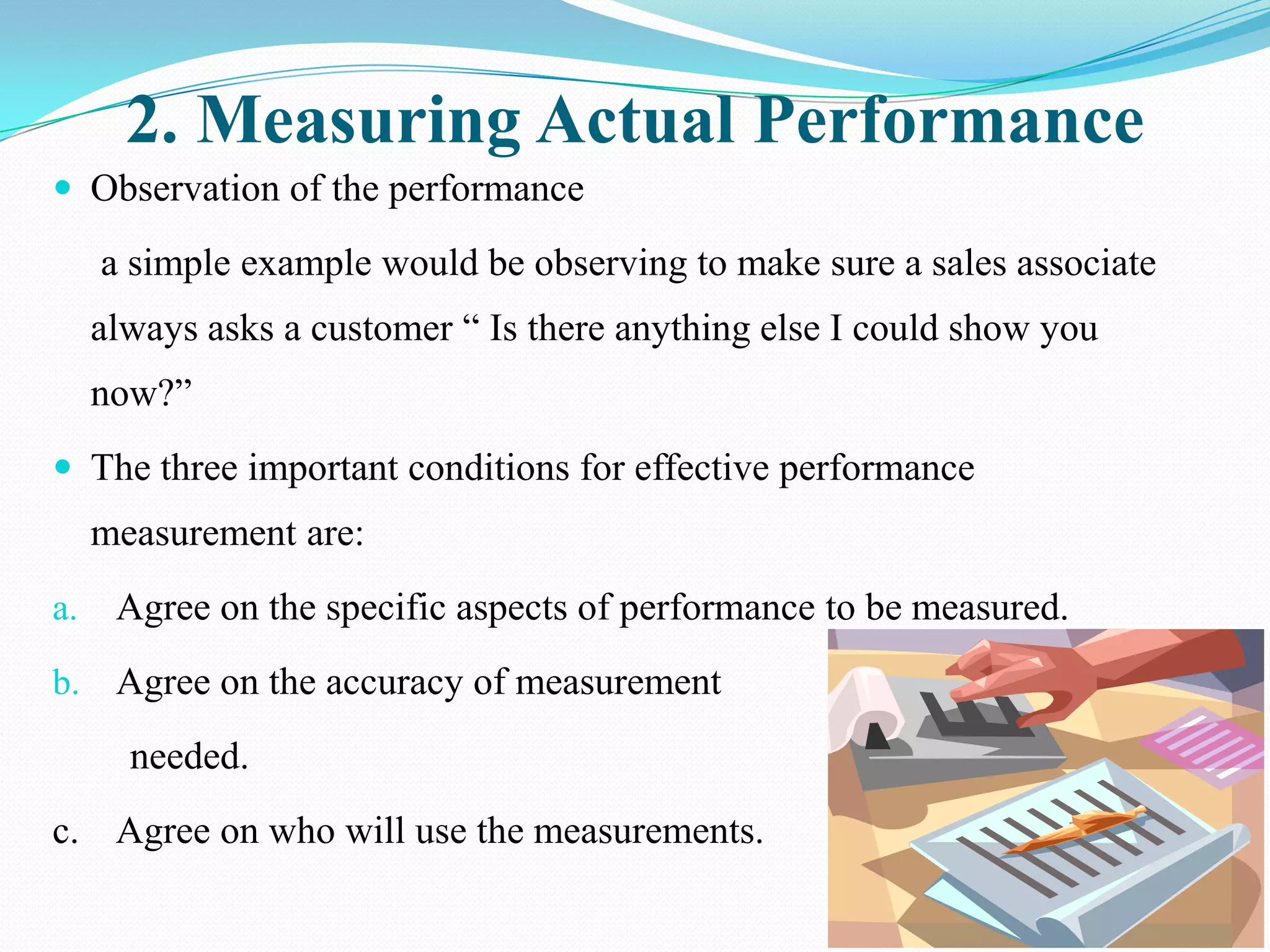 2. Measuring Actual Performance
 Observation of the performance

     a simple example would be observing to make sure a sales associate
     always asks a customer “ Is there anything else I could show you
     now?”
 The three important conditions for effective performance
     measurement are:
a.    Agree on the specific aspects of performance to be measured.
b. Agree on the accuracy of measurement

       needed.
c. Agree on who will use the measurements.
 