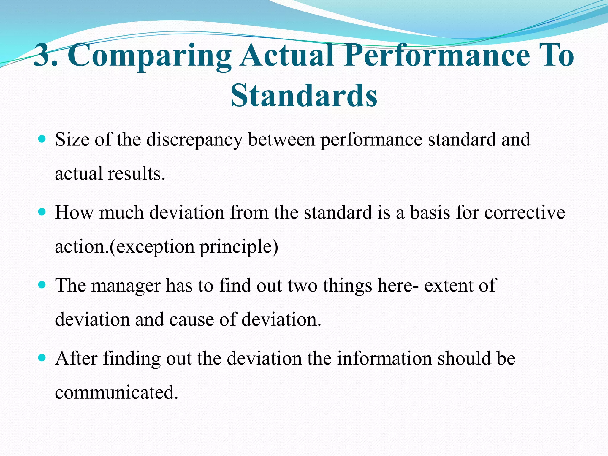 3. Comparing Actual Performance To
            Standards
 Size of the discrepancy between performance standard and
  actual results.
 How much deviation from the standard is a basis for corrective
  action.(exception principle)
 The manager has to find out two things here- extent of
  deviation and cause of deviation.
 After finding out the deviation the information should be
  communicated.
 