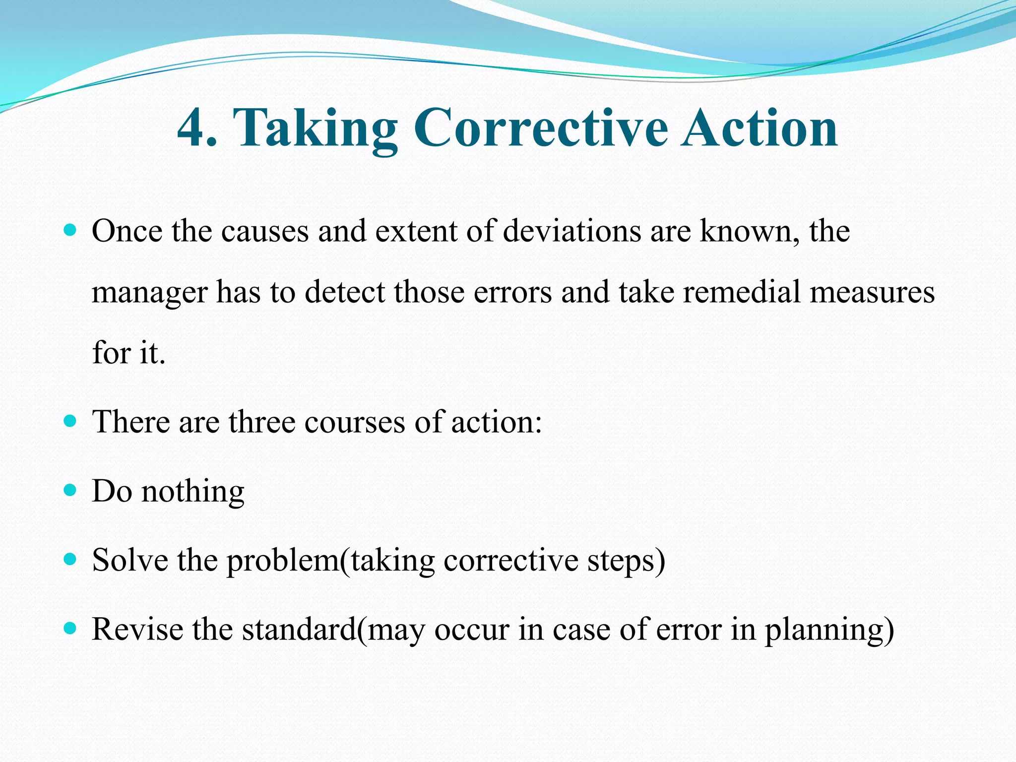 4. Taking Corrective Action
 Once the causes and extent of deviations are known, the
  manager has to detect those errors and take remedial measures
  for it.

 There are three courses of action:

 Do nothing

 Solve the problem(taking corrective steps)

 Revise the standard(may occur in case of error in planning)
 