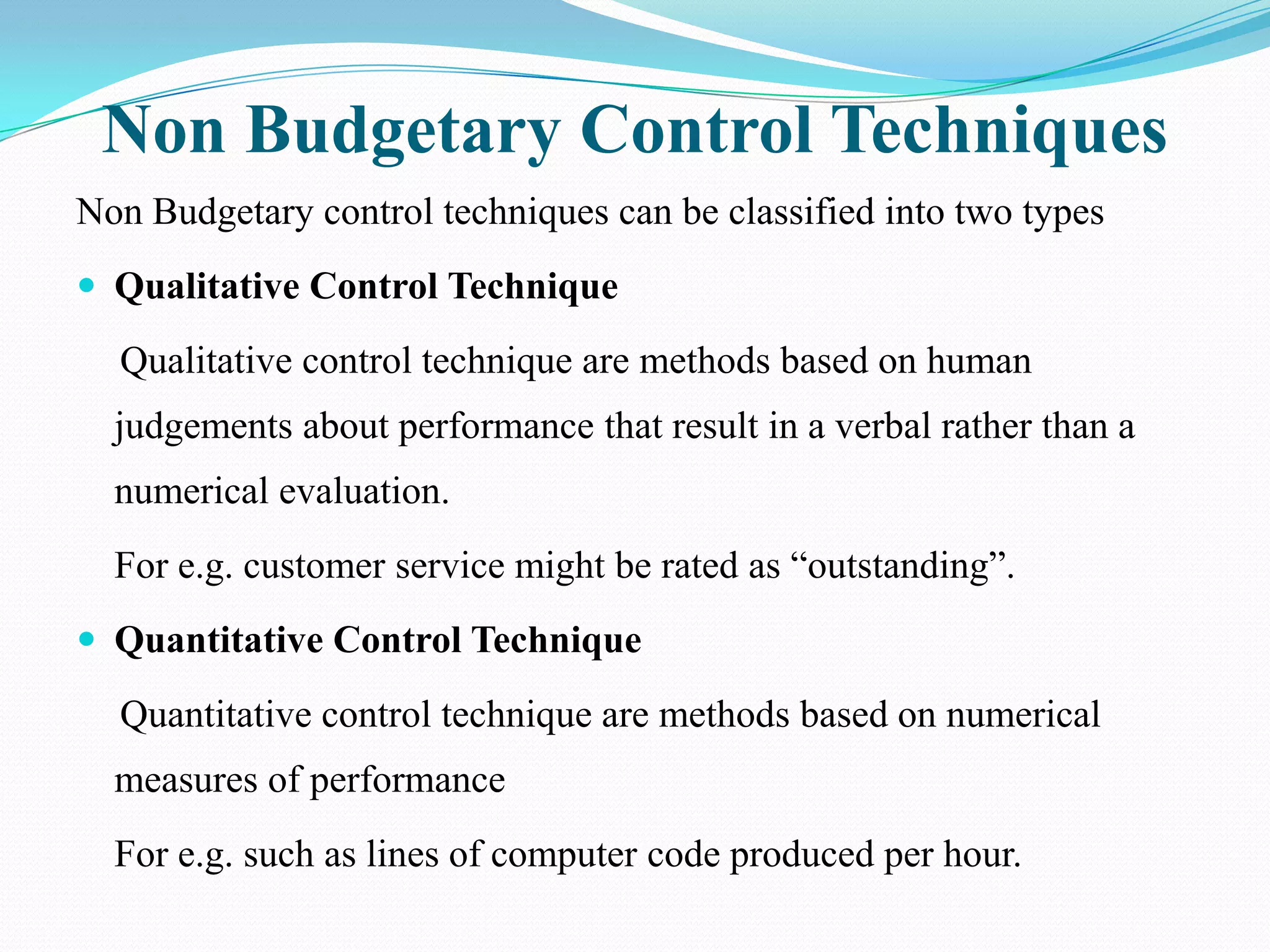 Non Budgetary Control Techniques
Non Budgetary control techniques can be classified into two types
 Qualitative Control Technique

  Qualitative control technique are methods based on human
  judgements about performance that result in a verbal rather than a
  numerical evaluation.
  For e.g. customer service might be rated as “outstanding”.
 Quantitative Control Technique

  Quantitative control technique are methods based on numerical
  measures of performance
  For e.g. such as lines of computer code produced per hour.
 