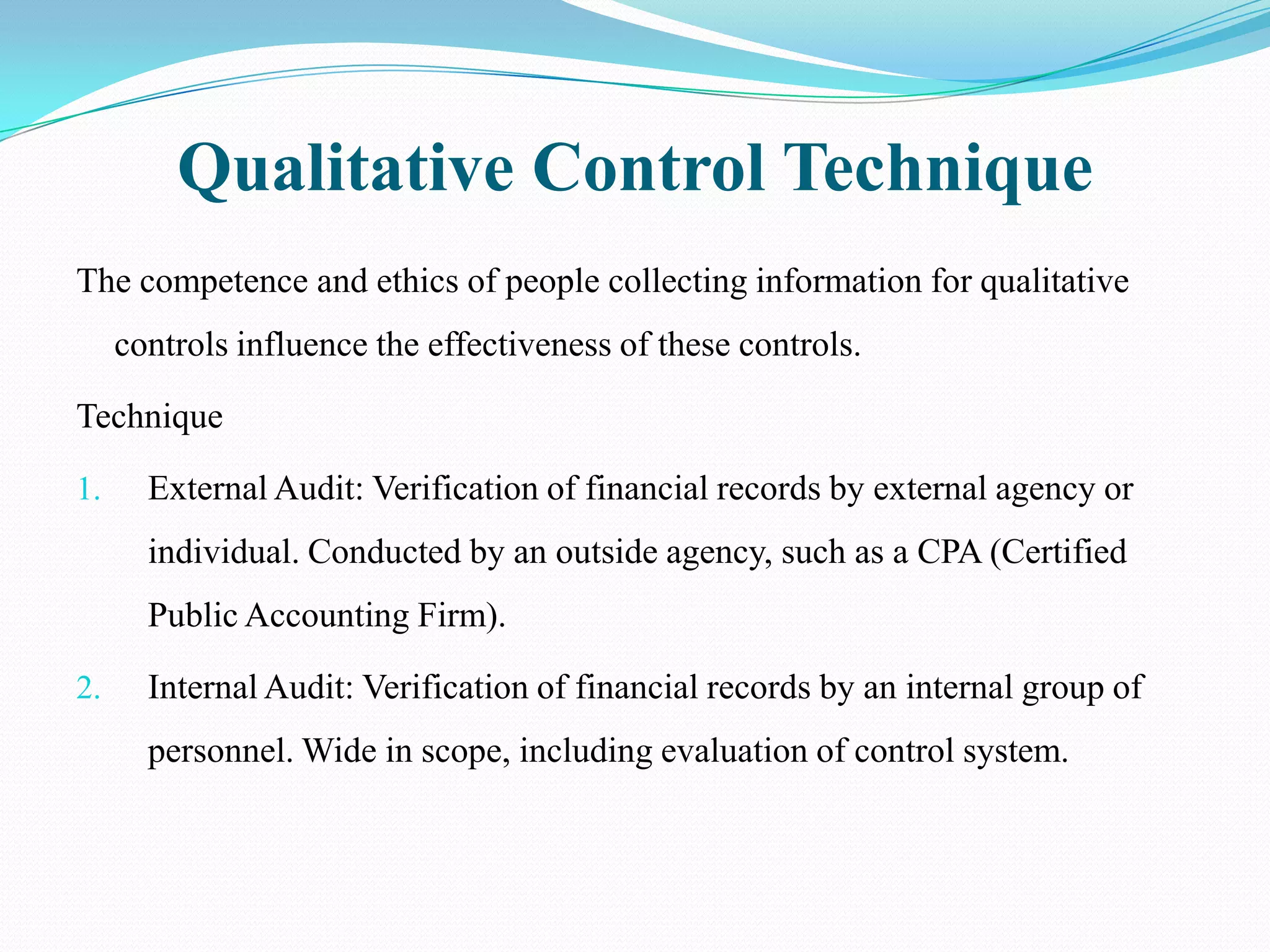 Qualitative Control Technique
The competence and ethics of people collecting information for qualitative
     controls influence the effectiveness of these controls.

Technique

1.     External Audit: Verification of financial records by external agency or
       individual. Conducted by an outside agency, such as a CPA (Certified
       Public Accounting Firm).

2.     Internal Audit: Verification of financial records by an internal group of
       personnel. Wide in scope, including evaluation of control system.
 