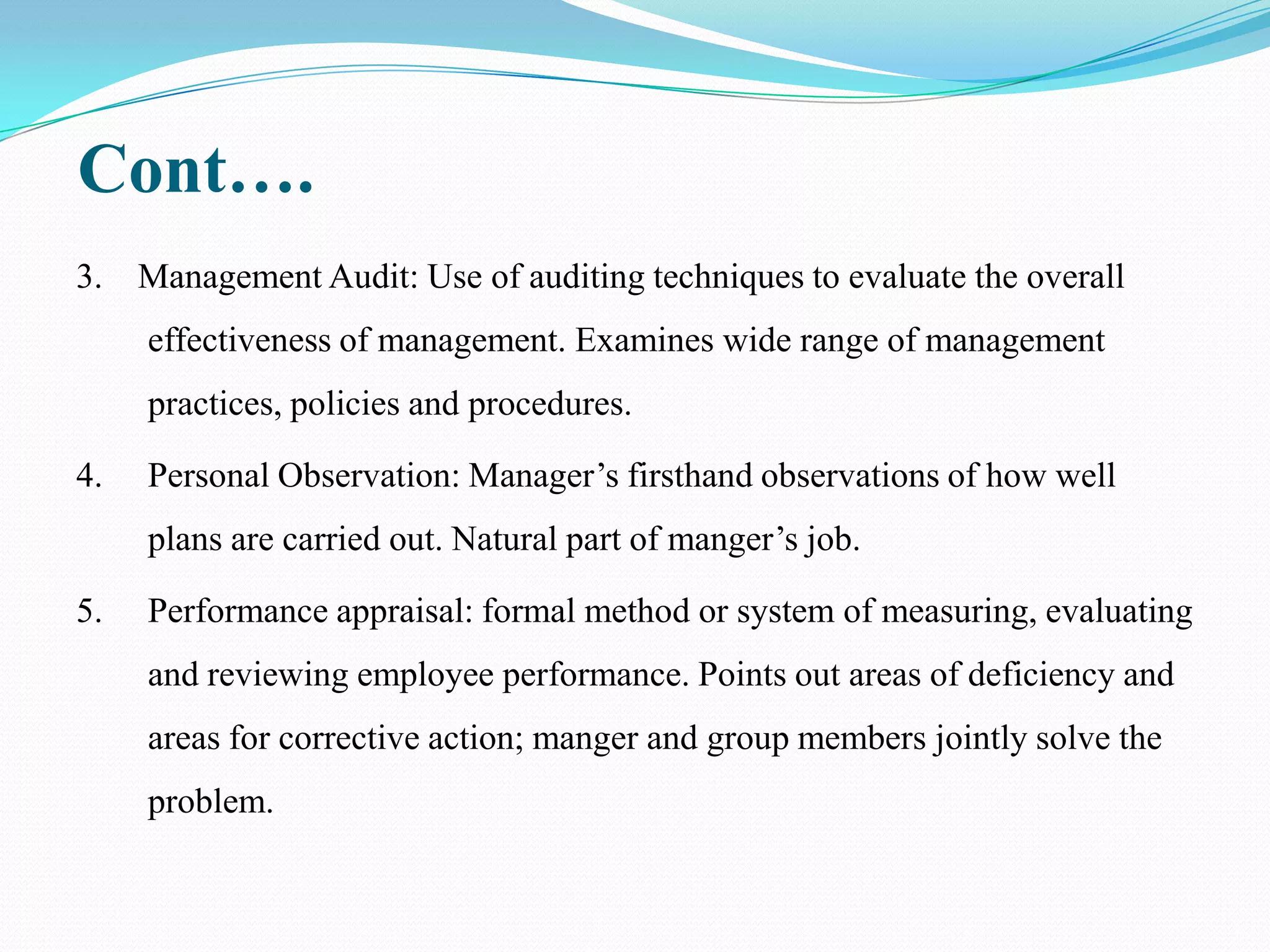 Cont….
3. Management Audit: Use of auditing techniques to evaluate the overall
     effectiveness of management. Examines wide range of management
     practices, policies and procedures.

4.   Personal Observation: Manager’s firsthand observations of how well
     plans are carried out. Natural part of manger’s job.

5.   Performance appraisal: formal method or system of measuring, evaluating
     and reviewing employee performance. Points out areas of deficiency and
     areas for corrective action; manger and group members jointly solve the
     problem.
 