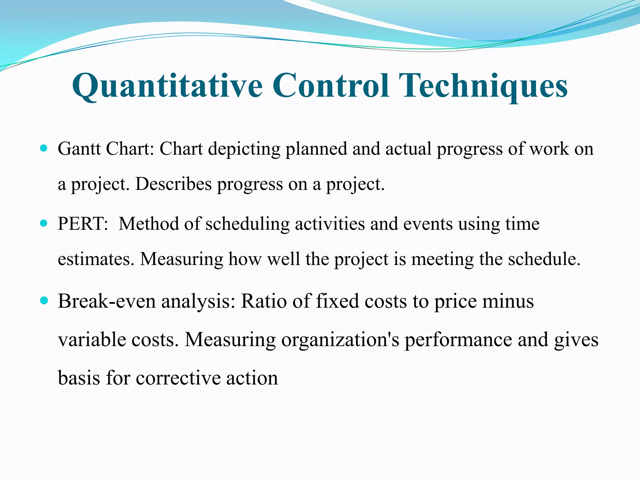 Quantitative Control Techniques
 Gantt Chart: Chart depicting planned and actual progress of work on
  a project. Describes progress on a project.

 PERT: Method of scheduling activities and events using time
  estimates. Measuring how well the project is meeting the schedule.

 Break-even analysis: Ratio of fixed costs to price minus
  variable costs. Measuring organization's performance and gives
  basis for corrective action
 