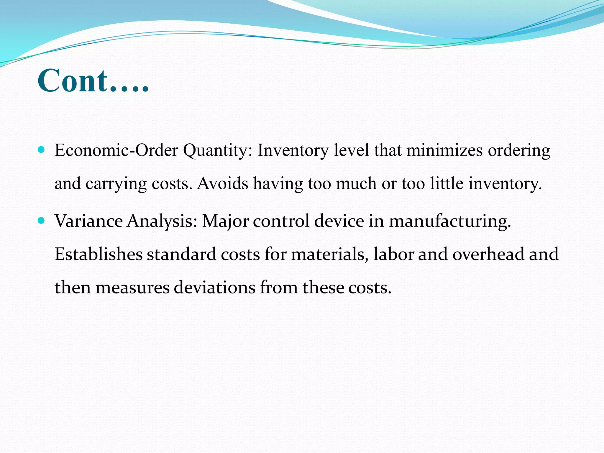 Cont….
 Economic-Order Quantity: Inventory level that minimizes ordering
  and carrying costs. Avoids having too much or too little inventory.

 Variance Analysis: Major control device in manufacturing.
  Establishes standard costs for materials, labor and overhead and
  then measures deviations from these costs.
 