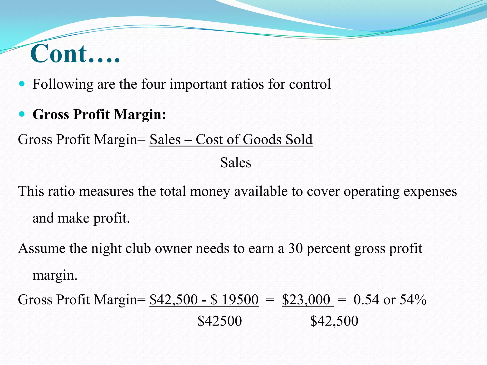 Cont….
 Following are the four important ratios for control

 Gross Profit Margin:
Gross Profit Margin= Sales – Cost of Goods Sold
                                  Sales
This ratio measures the total money available to cover operating expenses
  and make profit.

Assume the night club owner needs to earn a 30 percent gross profit
  margin.
Gross Profit Margin= $42,500 - $ 19500 = $23,000 = 0.54 or 54%
                            $42500           $42,500
 