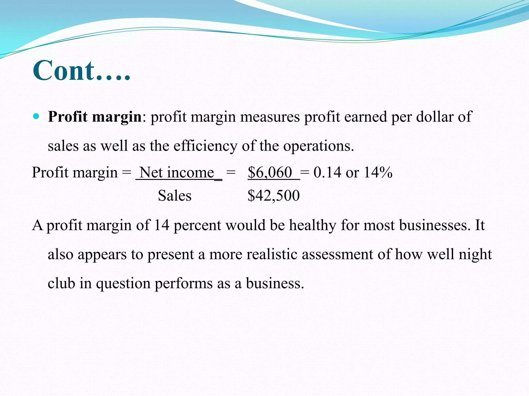 Cont….
 Profit margin: profit margin measures profit earned per dollar of
  sales as well as the efficiency of the operations.
Profit margin = Net income_ = $6,060 = 0.14 or 14%
                  Sales       $42,500
A profit margin of 14 percent would be healthy for most businesses. It
  also appears to present a more realistic assessment of how well night
  club in question performs as a business.
 