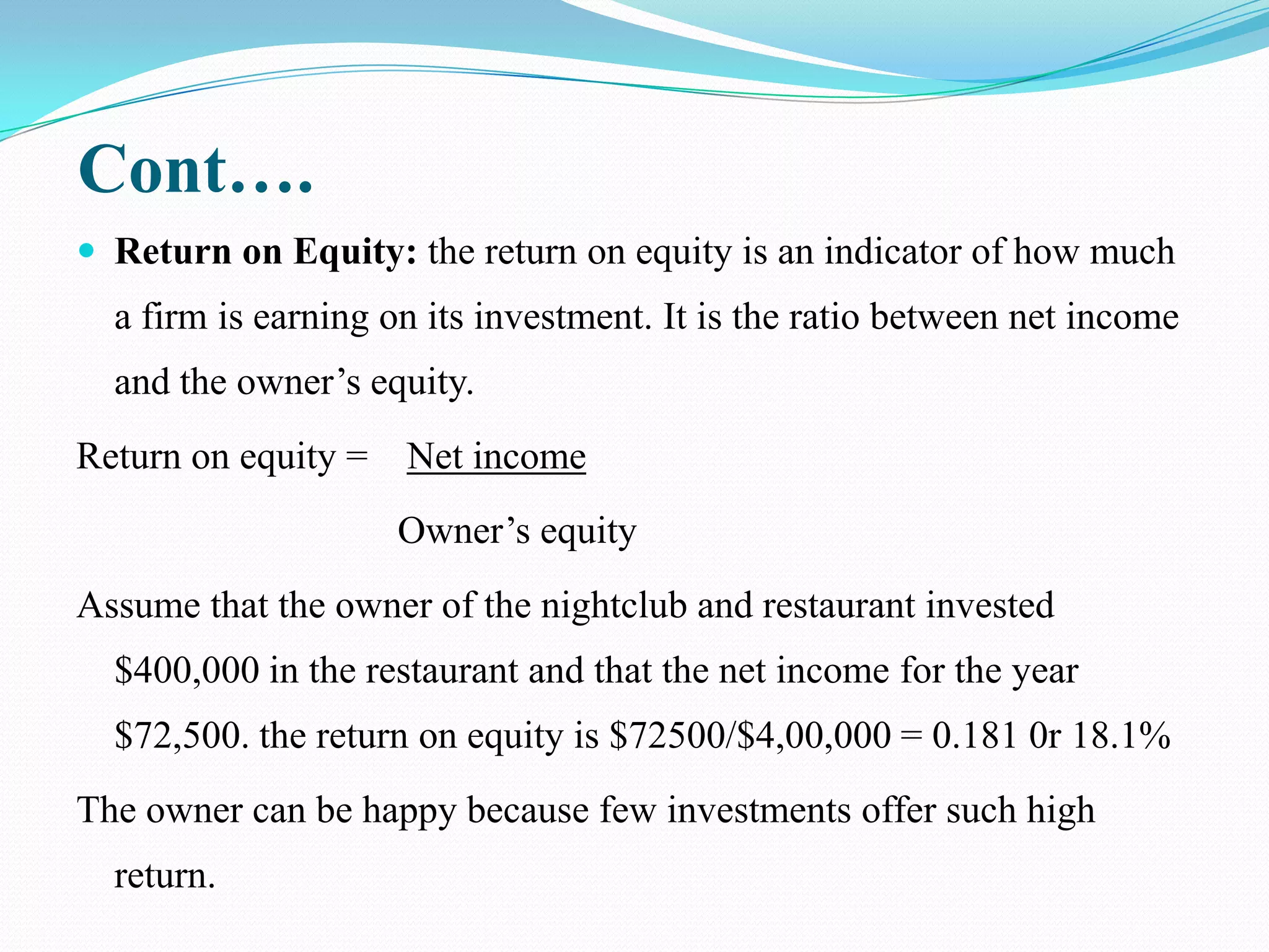 Cont….
 Return on Equity: the return on equity is an indicator of how much
  a firm is earning on its investment. It is the ratio between net income
  and the owner’s equity.
Return on equity =   Net income
                     Owner’s equity
Assume that the owner of the nightclub and restaurant invested
  $400,000 in the restaurant and that the net income for the year
  $72,500. the return on equity is $72500/$4,00,000 = 0.181 0r 18.1%
The owner can be happy because few investments offer such high
  return.
 