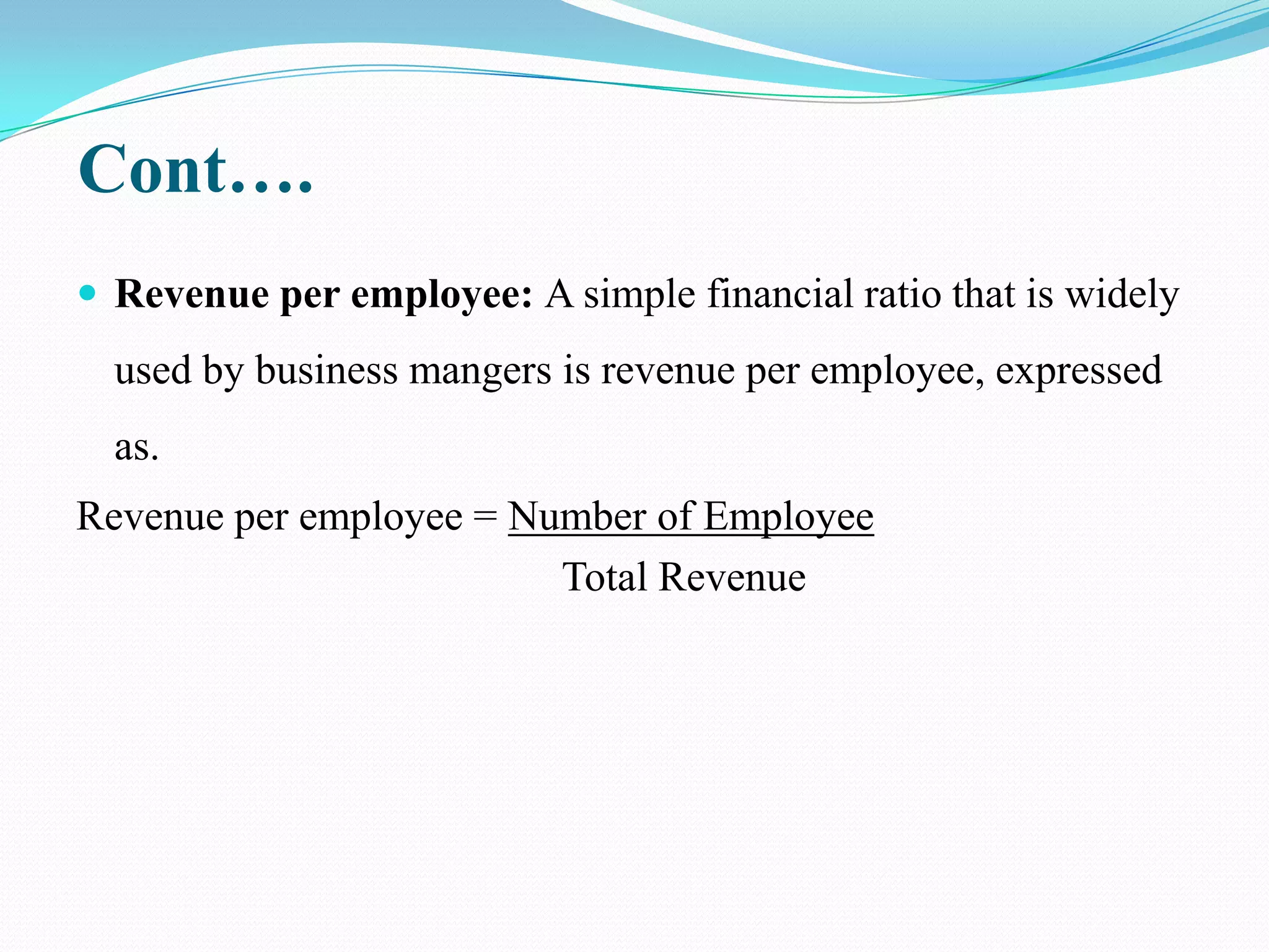 Cont….
 Revenue per employee: A simple financial ratio that is widely
  used by business mangers is revenue per employee, expressed
  as.
Revenue per employee = Number of Employee
                         Total Revenue
 