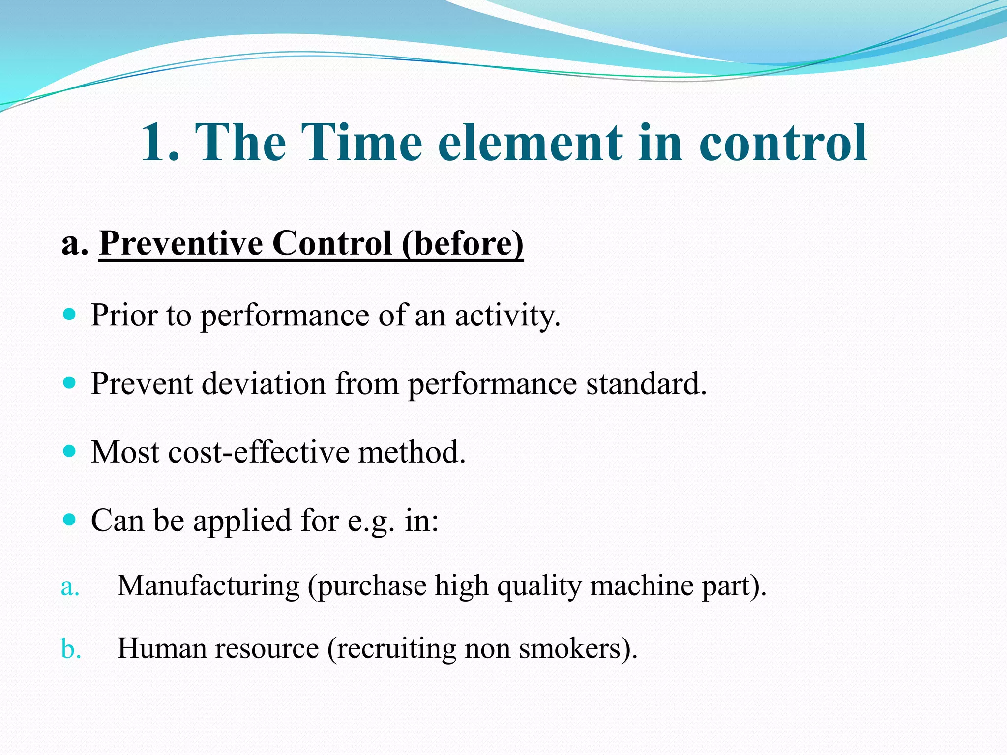 1. The Time element in control
a. Preventive Control (before)
 Prior to performance of an activity.

 Prevent deviation from performance standard.

 Most cost-effective method.

 Can be applied for e.g. in:

a.   Manufacturing (purchase high quality machine part).

b.   Human resource (recruiting non smokers).
 