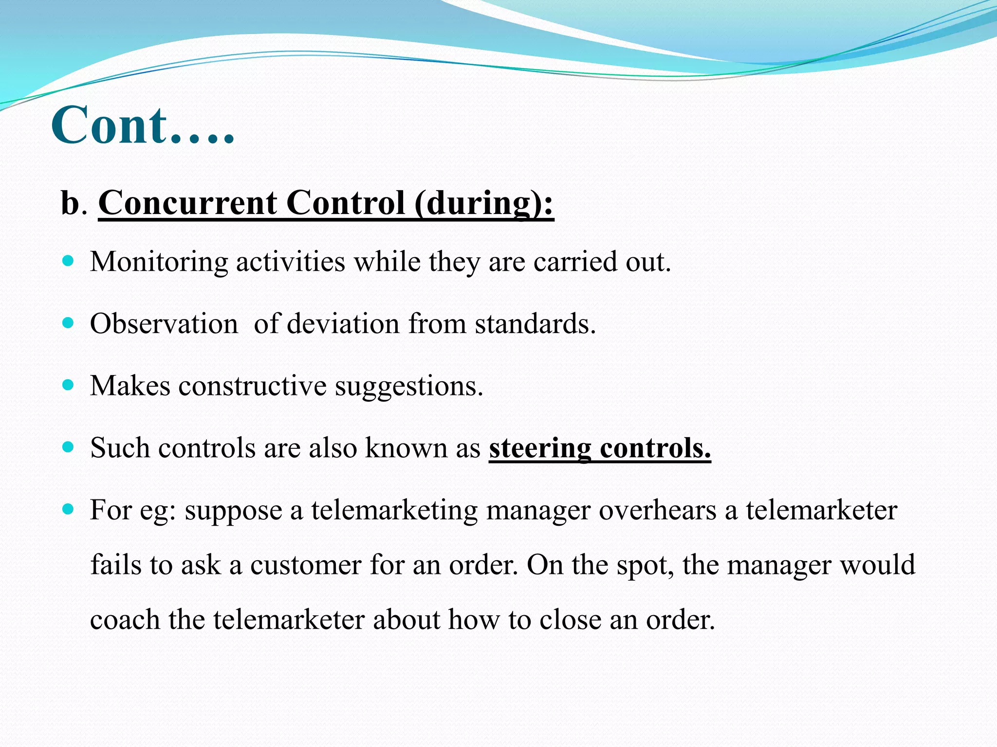 Cont….
b. Concurrent Control (during):
 Monitoring activities while they are carried out.

 Observation of deviation from standards.

 Makes constructive suggestions.

 Such controls are also known as steering controls.

 For eg: suppose a telemarketing manager overhears a telemarketer
  fails to ask a customer for an order. On the spot, the manager would
  coach the telemarketer about how to close an order.
 
