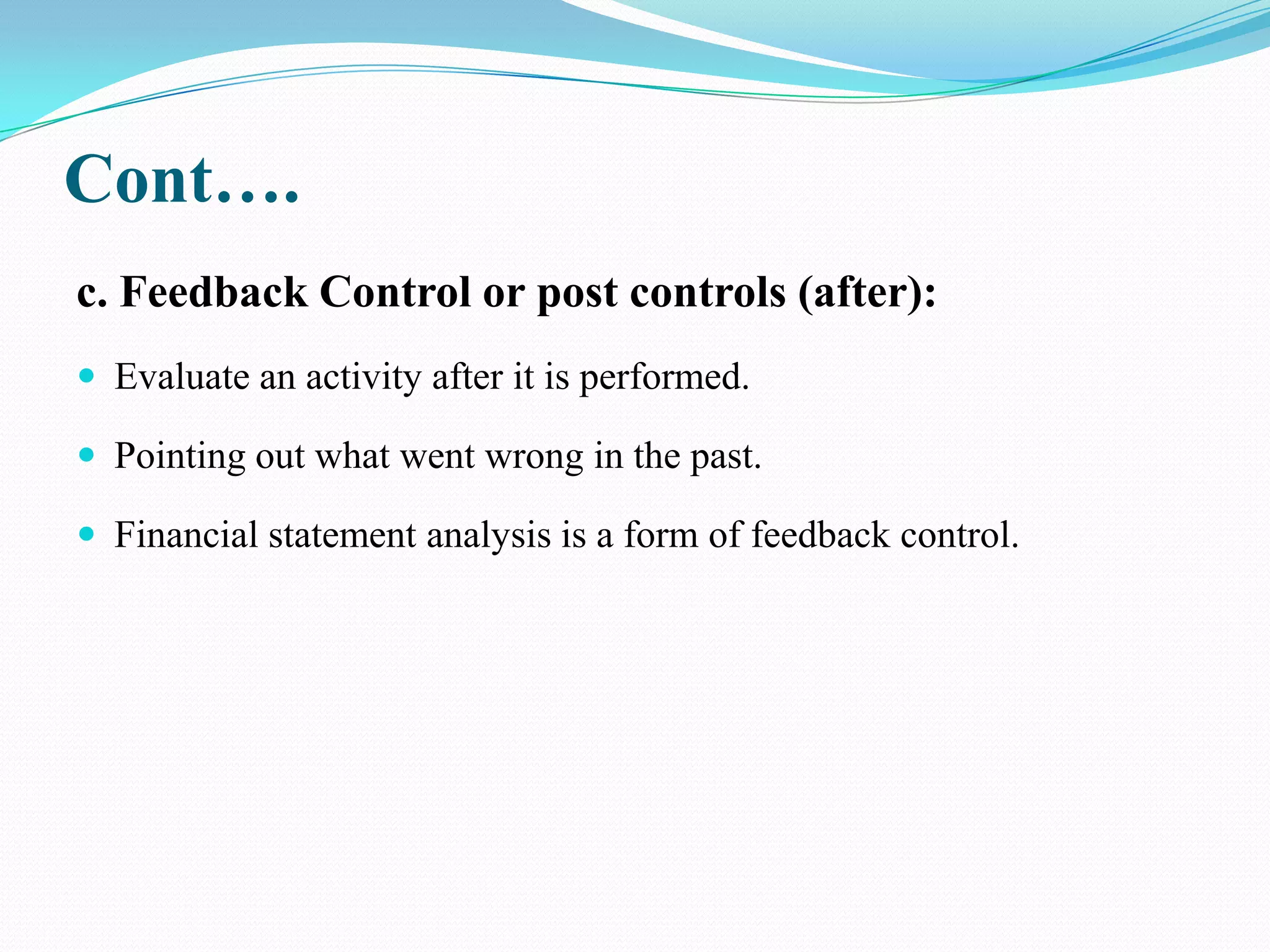 Cont….
c. Feedback Control or post controls (after):
 Evaluate an activity after it is performed.

 Pointing out what went wrong in the past.

 Financial statement analysis is a form of feedback control.
 