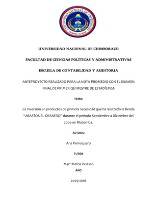 1838325-234315<br />UNIVERSIDAD NACIONAL DE CHIMBORAZO<br />FACULTAD DE CIENCIAS POLÍTICAS Y ADMINISTRATIVAS<br />ESCUELA DE CONTABILIDAD Y AUDITORIA<br />ANTEPROYECTO REALIZADO PARA LA NOTA PROMEDIO CON EL EXAMEN FINAL DE PRIMER QUIMESTRE DE ESTADÍSTICA<br />TEMA:<br />La Inversión en productos de primera necesidad que ha realizado la tienda “ABASTOS EL GRANERO” durante el periodo Septiembre a Diciembre del 2009 en Riobamba.<br />ACTORA:<br />Ana Pomaquero <br />TUTOR<br />Msc: Marco Velasco AÑO<br />2009-2010<br />DEDICATORIA<br />Este trabajo que  con mucha responsabilidad y esmero hemos realizado lo dedicamos a todos los estudiantes de la Universidad Nacional de Chimborazo, a Dios por darnos salud y vida y a nuestro catedrático Msc: Marco Velazco que nos guio en cada paso que dimos para la investigación del anteproyecto.<br />AGRADECIMIENTO<br />Primeramente agradecemos a Dios nuestro Padre Celestial quien nos supo guiar mentalmente y nos supo transmitir entendimiento para la realización de este trabajo.<br />De igual manera a nuestros queridos padres quienes supieron, con esfuerzo, comprensión y sacrificio apoyarnos en el aspecto económico y  aspecto moral.<br />A nuestro catedrático el Msc: Marco Velasco que nos supo compartir sus sabios conocimientos fomentándonos la perseverancia para así ejecutar nuestro anteproyecto.<br />Y finalmente a las personas que laboran en la tienda “ABASTOS EL GRANERO” que sin ningún interés y con mucha amabilidad nos supieron proporcionar toda la información que nosotros requeríamos.<br />JUSTIFICACION<br />Al realizar este proyecto pretendemos promover la economía del país y de la familia despejando así toda duda alguna con respecto a las técnicas de la comercialización y variedad de productos, con el fin de evitar el desempleo y así generar más plazas de trabajo.<br />Con este proyecto de inversión en productos de primera necesidad, ayudaremos a los comerciantes ya sea a mejorar o elevar las ventas y con ello sus utilidades, como también  proponemos mejorar la atención al cliente, fortalecer la comunicación y así obtener un beneficio propio y colectivo.<br />INDICE<br /> TOC  quot;
1-5quot;
    DEDICATORIA PAGEREF _Toc252398955  ii<br />AGRADECIMIENTO PAGEREF _Toc252398956  iii<br />JUSTIFICACION PAGEREF _Toc252398957  iv<br />INDICE PAGEREF _Toc252398958  v<br />ÍNDICE DE TABLA DE ILUSTRACIONES PAGEREF _Toc252398959  viii<br />RESUMEN PAGEREF _Toc252398960  ix<br />SUMMARY PAGEREF _Toc252398961  x<br />INTRODUCCION PAGEREF _Toc252398962  11<br />MARCO REFERENCIAL PAGEREF _Toc252398963  12<br />PLANTEAMIENTO DEL PROBLEMA PAGEREF _Toc252398964  13<br />UBICACIÓN GEOGRAFICA PAGEREF _Toc252398965  13<br />FORMULACION DEL PROBLEMA PAGEREF _Toc252398966  14<br />OBJETIVO: PAGEREF _Toc252398967  14<br />OBJETIVO GENERAL: PAGEREF _Toc252398968  14<br />OBJETIVO ESPECIFICO: PAGEREF _Toc252398969  14<br />MARCO TEORICO PAGEREF _Toc252398970  16<br />CAPITILO I PAGEREF _Toc252398971  17<br />1.COMERCIALIZACION PAGEREF _Toc252398972  17<br />1.1  ORIGEN DE LA COMERCIALIZACIÓN. PAGEREF _Toc252398973  17<br />1.2 EVALUACION DE LA COMERCIALIZACION. PAGEREF _Toc252398974  18<br />1.3 COMERCIALIZACION EN LA ACTUALIDAD. PAGEREF _Toc252398975  18<br />CAPITULO II PAGEREF _Toc252398976  20<br />2. INVERSION PAGEREF _Toc252398977  20<br />2.1 CONCEPTO DE INVERSION PAGEREF _Toc252398978  20<br />2.2 INVERSION ECONOMICA PAGEREF _Toc252398979  20<br />2.3 CUANDO INVERTIR. PAGEREF _Toc252398980  23<br />CAPITULO III PAGEREF _Toc252398981  24<br />3.MARKETING PAGEREF _Toc252398982  24<br />3.1 INTRODUCCION PAGEREF _Toc252398983  24<br />3.2 DISEÑO DE PRODUCTOS PAGEREF _Toc252398984  25<br />3.3 PROMOCION DE PRODUCTOS. PAGEREF _Toc252398985  26<br />3.4 DISTRIBUCION DE LOS PRODUCTOS. PAGEREF _Toc252398986  26<br />3.5 INVESTIGACION DE MERCADO. PAGEREF _Toc252398987  27<br />CAPITULO IV PAGEREF _Toc252398988  28<br />4.ADMINISTRACION PAGEREF _Toc252398989  28<br />4.1INTRODUCCION PAGEREF _Toc252398990  28<br />4.2 CONTABILIDAD PAGEREF _Toc252398991  28<br />4.3 OBJETIVOS DE LA CONTABILIDAD PAGEREF _Toc252398992  28<br />4.4 PARTES LEGALES PAGEREF _Toc252398993  29<br />4.5 EVALUACIÓN PAGEREF _Toc252398994  29<br />CAPITULO V PAGEREF _Toc252398995  32<br />5. PROMOCION DE VENTAS PAGEREF _Toc252398996  32<br />5.1 TÉCNICAS DE PROMOCIÓN PAGEREF _Toc252398997  32<br />5.2 FORMAS  DE PROMOCIÓN PAGEREF _Toc252398998  33<br />5.3 EFECTOS DE LAS PROMOCIONES PAGEREF _Toc252398999  34<br />CAPITULO VI PAGEREF _Toc252399000  36<br />6.PUBLICIDAD PAGEREF _Toc252399001  36<br />6.1 INTRODUCCION PAGEREF _Toc252399002  36<br />6.2  MEDIOS UTILIZADOS PARA LA PUBLICIDAD PAGEREF _Toc252399003  36<br />6.3 PUBLICIDAD DIRECTA PAGEREF _Toc252399004  37<br />6.4 INVESTIGACION PAGEREF _Toc252399005  37<br />6.5 TECNICAS DE PERSUACION PAGEREF _Toc252399006  38<br />MARCO METODOLOGICO PAGEREF _Toc252399007  39<br />METODO DE INVESTIGACION PAGEREF _Toc252399008  40<br />METODO CIENTIFICO PAGEREF _Toc252399009  40<br />METODO ESPEDIFICO PAGEREF _Toc252399010  40<br />MÉTODO ANALÍTICO PAGEREF _Toc252399011  40<br />TIPO DE INVESTIGACION PAGEREF _Toc252399012  40<br />POR EL LUGAR PAGEREF _Toc252399013  40<br />POR EL OBJETIVO PAGEREF _Toc252399014  40<br />DISEÑO DE INVESTIGACION PAGEREF _Toc252399015  41<br />DOCUMENTAL PAGEREF _Toc252399016  41<br />NO EXPERIMENTAL PAGEREF _Toc252399017  41<br />POBLACION Y MUESTRA PAGEREF _Toc252399018  42<br />INTERPRETACION PAGEREF _Toc252399019  43<br />CONCLUSIONES PAGEREF _Toc252399020  46<br />RECOMENDACIONES PAGEREF _Toc252399021  47<br />ANEXO PAGEREF _Toc252399022  48<br />INSTRUMENTO DE INVESTIGACION PAGEREF _Toc252399023  49<br />RECURSOS HUMANOS PAGEREF _Toc252399024  49<br />RECURSOS MATERIALES INVERTIDOS EN EL PROYECTO PAGEREF _Toc252399025  49<br />CRONOGRAMA DE ACTIVIDADES PAGEREF _Toc252399026  50<br />BIBLIOGRAFÍA PAGEREF _Toc252399027  51<br />ÍNDICE DE TABLA DE ILUSTRACIONES<br /> TOC    quot;
Tablaquot;
 Tabla 1UBICACION GEOGRAFICA quot;
ABASTOS EL GRANERO2 PAGEREF _Toc252377445  10<br />Tabla 2  POBLACION PAGEREF _Toc252377446  36<br />Tabla 3 MUESTRA PAGEREF _Toc252377447  36<br />Tabla 4INTERPRETACION DE LA POBLACION PAGEREF _Toc252377448  37<br />Tabla 5 GRAFICA POBLACION PAGEREF _Toc252377449  37<br />Tabla 6 MUESTRA PAGEREF _Toc252377450  38<br />Tabla 7 GRAFICA DE BARRAS PAGEREF _Toc252377451  39<br />UNIVERSIDAD NACIONAL DE CHIMBORAZO<br />FACULTAD DE CIENCIAS POLÍTICAS Y ADMINISTRATIVAS<br />ESCUELA DE CONTABILIDAD Y AUDITORIA<br />TEMA:<br />La Inversión en productos de primera necesidad que ha realizado la tienda “ABASTOS EL GRANERO” durante el periodo Mayo a Diciembre del 2009 en Riobamba.<br />AUTORAS: Ana Pomaquero y Priscila Quinteros<br />TUTOR: Msc: Marco Velazco<br />Fecha: <br />RESUMEN<br />Consideramos importante y necesario el saber realizar una buena inversión, ya que de eso depende que el comerciante o vendedor tenga fines lucrativos, como también debe utilizar técnicas para poder atraer a los clientes y así obtener una demanda amplia para poder ser competitivo frente al mercado laboral. Aquí en este proyecto hablamos sobre los puntos básicos que hay que tomar en cuenta para obtener un crecimiento eficiente para que el cliente obtenga la satisfacción necesaria en variedad de productos que expende el vendedor.<br />La buena comunicación y la excelente atención beneficiarán al consumidor final y al vendedor o dueño del local comercial.<br />En el caso de la tienda “ABASTOS EL GRANERO” su dueño Cesar Pomaquero dice que lo más importante “es el sentido del humor con el que atiende a sus clientes ya que hay que ser carismáticos y motivadores con los clientes con pequeñas cosas sobre sus compras para así tener seguro su regreso”.<br />INTRODUCCION<br />Nosotros como estudiantes de la Universidad Nacional de Chimborazo hemos creído conveniente realizar este anteproyecto de Inversión en productos de primera necesidad y a la vez estamos completamente convencidas que dicho anteproyecto sea de mayor importancia para la vida diaria.<br />En este anteproyecto hemos detallado todas las actividades desarrolladas durante el proceso de la investigación, en donde hablamos de la ubicación de la misma, objetivos, y el marco teórico que detalla paso a paso todo lo que se refiere a la comercialización, inversión, marketing, administración, promoción de ventas y publicidad.<br />Con todo esto creemos que lo realizado sea de mayor influencia en el campo institucional y en la vida practica siendo un aporte más para su mejora en la comercialización<br />MARCO REFERENCIAL<br />PLANTEAMIENTO DEL PROBLEMA<br />Nuestro problema surge de la necesidad de conocer como realizan las inversiones los comerciantes en los productos de primera necesidad.<br />UBICACIÓN GEOGRAFICA<br />La tienda ABASTOS EL GRANERO está ubicada entre las calles chile 18-10 y Juan Montalvo diagonal  a la cooperativa de ahorro y crédito MUSHUJ RUNA.<br />COOPERATIVA MUSHUK RUNA CHILE 15240-6985TIENDA “ABASTOS EL GRANERO”JUAN M.J.MONTALVO<br />Tabla  SEQ Tabla  ARABIC 1UBICACION GEOGRAFICA quot;
ABASTOS EL GRANERO2<br />FORMULACION DEL PROBLEMA<br />¿Cómo influye la inversión en productos de primera necesidad a nivel de los comerciantes y porque es tan importante?<br />OBJETIVO:<br />OBJETIVO GENERAL:<br />Conocer y Fortalecer la inversión en los productos de primera necesidad en la cuidad de Riobamba en las calles Chile 18-10 Juan Montalvo durante el semestre de Mayo a Diciembre.<br />OBJETIVO ESPECIFICO:<br />Determinar qué productos de consumo masivo tienen mayor demanda.<br />Observar si la cantidad de dinero que invierte la tienda “ABASTOS EL GRANERO” es suficiente en el producto de mayor consumo.<br />Dar a conocer al comerciante, consumidor la variedad de productos que oferta la tienda “ABASTOS EL GRANERO”.<br />Promocionar los productos que la tienda imparte para la difusión mayoritaria a sus clientes.<br />MARCO TEORICO<br />COMERCIALIZACION<br />112014058420<br />La comercialización es la planificación y control de los bienes y servicios para favorecer el desarrollo adecuado del producto y asegurar que el producto solicitado esté en el lugar, en el momento, al precio y en la cantidad requerida, garantizando así unas ventas rentables.<br />El correcto emplazamiento del producto, en el momento adecuado, es relevante en grado sumo cuando se trata de bienes que están de moda, de bienes temporales, y de productos nuevos cuya tasa de venta es muy variable. El precio se suele fijar de tal manera que el bien se pueda vender rápido, y con una tasa de beneficios satisfactoria. La cantidad producida tiene que ser la suficiente como para satisfacer toda la demanda potencial, pero tampoco debe resultar excesiva, evitando la reducción forzosa del precio con el fin de incrementar las ventas y aminorar el nivel de existencias.<br />1.1  ORIGEN DE LA COMERCIALIZACIÓN.<br />La comercialización se origina desde la época de la aparición del ser humano en la faz de la tierra, en donde el hombre deja de ser nómada y pasa a ser sedentario y en ella surgió la necesidad para poder sobrevivir.<br />1.2 EVALUACION DE LA COMERCIALIZACION.<br />La evaluación va tan rápido modificándose de una orientación masiva, como todo proceso, es dinámico y cambia, se modifica constantemente.<br />Es te proceso en países como el nuestro ha ido modificando a pasos lentos. Los procesos de comercialización fueron analizados por las Universidades Americanas y poco a poco se han ido desarrollando toda una serie de teorías, para asegurar el éxito de cualquier actividad comercial.<br />El concepto que dio origen al mercadeo, fue el de orientar los productos al grupo de compradores. Mercado y meta que los iba a consumir o usar.<br />1.3 COMERCIALIZACION EN LA ACTUALIDAD.<br />La comercialización en la actualidad se ha desarrollado en forma sustancial de acuerdo al producto que se exhibe en el mercado, últimamente la comercialización es practicado por la mayoría de la población.<br />A partir de 1909 se define el concepto de mercadeo orientado al cliente y se comienza a crear productos y servicios orientados a personas en particular con la utilización de complejos sistemas informáticos capaces de identificar clientes específicos y sus necesidades concretas.<br />Los segmentos se van reduciendo hasta llegar a grupos, metas altamente determinados, ejemplos, como vender a una guardería, un hospital, una institución, o grandes centros comerciales.<br />Es te nuevo paso lo impulsa y permite la reducción de precio y la globalización de la economía.<br />La comercialización no se detiene solo para la gente de la clase alta, sino últimamente se está generando a todos los pobladores de campo, que con ella se salen a otros países del mundo, con sus artesanías y algunos otros productos competentes en el mercado internacional. En tal virtud se da cuenta que la comercialización en la actualidad se ha hecho público y va evolucionando día a día.<br />INVERSION<br />2.1 CONCEPTO DE INVERSION<br />La inversión es una acción de invertir en un negocio con el fin de obtener beneficios.<br />Bienes o dineros que se disponen para servir de capital y con el fin de obtener créditos de ellos.<br />2.2 INVERSION ECONOMICA<br />Inversión (economía), gastos para aumentar la riqueza futura y posibilitar un crecimiento de la producción. La materialización de la inversión depende del agente económico que la realice.<br />Para un individuo o una familia, la inversión se puede reducir a la compra de activos financieros (acciones o bonos) así como la compra de bienes duraderos (una casa, o un automóvil, por ejemplo), que, desde el punto de vista de la economía nacional (sin tener en cuenta las transacciones internacionales), no se consideran como inversión. En principio, la riqueza total de un Estado no aumenta cuando lo hace la cantidad de activos financieros que poseen los ciudadanos del mismo país, porque estos activos representan pasivos de otros ciudadanos. La compra y venta de estos activos refleja un cambio de propiedad  de los activos existentes ( o del producto que generan). Por lo mismo, la compra de bienes  de capital de segunda mano tampoco constituye en la economía nacional. Esto es así porque su compraventa no implica una creación neta de ingresos, puesto que también implican solo un cambio de propiedad de activos existentes cuya producción ya había sido contabilizada el año que se fabricaron.<br />Además, según las normas de contabilidad nacional que aplican casi todos los países, las compras de las economías domesticas (familias e individuos particulares) en bienes de consumo duraderos, como automóviles y electrodomésticos, no deben incluirse en el apartado de inversión, sino en el de consumo privado. Esto se debe a las convenciones contables aceptadas y a motivos de conveniencia estadística, ya que se parte del supuesto de que estas transacciones no sirven para incrementar el producto nacional. De la misma forma, la compra de automóviles por parte de un gobierno no se incluye e la inversión del país.<br />Para la economía nacional, la inversión o formación bruta de capital en términos de contabilidad nacional supone un aumento del stock de capital real del país, sobre todo del productivo, como fábricas, maquinaria o medios de transporte, por ejemplo, así como el aumento del capital humano como mano de obra calificada. Así pues, aunque la compra de un automóvil por un individuo particular no constituye inversión nacional, la compra de medios de transporte por una empresa si será considerada como inversión porque se utilizara para aumentar el capital productivo de la comunidad. Existe una excepción importante. La compra de vivienda nueva si es formación bruta de capital, aunque su utilización no aumenta el producto nacional.<br />En tanto en cuanto el capital nacional incluye el capital humano, se puede defender que la inversión en este debiera contabilizarse como inversión. Esto implica que habría que incluir los gastos en educación como parte de la inversión y no como parte del consumo (ya sea privado o público).<br />La definición de cuáles son los factores determinantes del nivel de inversión es una de las cuestiones más polémicas de la economía. Hay diversos planeamientos, por un lado, la teoría del acelerador vincula el nivel de inversión anual a los cambios necesarios en la estructura del capital de una economía debido a los cambios en la producción. Esta teoría, añadida a otros supuestos, tiene mucha importancia para ciertas teorías relativas a los ciclos económicos. Otro planeamiento, la teoría neoclásica de la inversión, se centra en el estudio de la fijación del equilibrio del stock de capitales en función de variables como el nivel de actividad, los precios de los bienes finales, los costos de los bienes de capital y el costo de oportunidad del capital (determinado por el tipo de interés que podría haberse obtenido invirtiendo el mismo dinero en activos financieros). El nivel de inversión estará determinado por el deseo de eliminar la diferencia entre el stock de capital disponible y el deseado para unos valores fijos de las variables que determinan este último. Se ha intentado a menudo descubrir las relaciones entre estas variables y la función de producción de la economía, pero las dificultades econométricas son enormes, entre otras cosas por que las estimaciones del stock de capital no son muy precisas y porque la inversión en un periodo concreto (por ejemplo, un año) reflejan el intento de alcanzar el nivel de capital deseado. En tanto en cuanto las variables que determinan este nivel de capital cambian de modo constante, y en cuanto la inversión puede realizarse a lo largo de varios años, la interpretación de las variaciones pasadas en el nivel de inversión y en las variables determinantes de ésta resulta una interpretación muy compleja.<br />Otros planteamientos subrayan la importancia de las expectativas de la empresa y la de la incertidumbre asociada con cualquier inversión; otras teorías se centran en las necesidades de liquidez de la empresa. Todas estas teorías no se excluyen entre si; puesto que las empresas varían sus ritmos de inversión, así como la cuantía de esta, el análisis de los determinantes de la inversión depende de cuándo y en qué circunstancias se realice.<br />Una inversión incluye cierta regularidad de beneficios y rendimiento. Hablando explícitamente del proyecto de inversión en productos de primera necesidad, es una inversión segura ya que es de consumo masivo, sin distinción de sexo, edad, cultura, preparación, posesión económica, etc.<br />La inversión incluye todo tipo de derechos incluso los controvertidos derechos  de propiedad, esto sucede en empresas artísticas, etc., ya que ellos han invertido en un producto que pertenece a su autor.<br />En la actualidad tiene su rito importante para todos los que deseen mejorar su beneficio poco a poco, solo así podemos sobresalir para competir con los grandes inversionistas.<br />2.3 CUANDO INVERTIR.<br />La inversión en productos de primera necesidad tiene su tiempo o época.         Para citar algunas de ellas podemos enumerar algunas de ellas:<br />Invertir en épocas de cosechas, Tales como el arroz y a la vez almacenar ya que esto me permitirá obtener una mejor utilidad, cuando haya terminado la cosecha, y haya una mayor demanda de la misma, esta clase de inversión tiene cierta duración.<br />Una inversión típica, implica un elemento de riesgo para ambas partes. Por parte del productor si no tiene ningún inconveniente tales como plagas, fenómenos naturales tendrá asegurada su inversión. Por parte del comerciante siempre está sujeto a la oferta y demanda, ya que la misma influirá en la inversión a una mayor demanda mayor que es la utilidad, a menor oferta, será menor esta utilidad, inclusive puede perder el capital.<br />MARKETING<br />3.1 INTRODUCCION<br />Marketing o Mercadotecnia, es el conjunto de técnicas utilizadas para la comercialización y distribución de un producto entre los diferentes consumidores. El productor debe intentar diseñar y producir bienes de consumo que satisfagan las necesidades del consumidor. Con el fin de descubrir cuáles son éstas se utilizan los conocimientos del marketing. Al principio se limitaba a intentar vender un producto que ya estaba fabricado, es decir, la actividad de mercadotecnia era posterior a la producción del bien y solo pretendía fomentar las ventas de un producto final. Ahora, el marketing tiene muchas más funciones que han de cumplirse antes de iniciarse el proceso de producción; entre éstas, cabe destacar la investigación de mercados y el diseño, desarrollo y prueba del producto final.<br />El marketing o mercadotecnia se concentra sobre todo en analizar los gustos de los consumidores, pretende establecer sus necesidades y deseos e influir su comportamiento para que deseen adquirir los bienes ya existentes, de forma que se desarrollan distintas técnicas encaminadas a persuadir a los consumidores para que adquieran un determinado producto. La actividad del marketing incluye la planificación, organización, dirección y control de la tomad e decisiones sobre la líneas de productos, los precios, la promoción y los servicios postventa.<br />En nuestra investigación el Marketing se realiza directamente por los mismos consumidores que tienen necesidades de algunos productos adicionales y que no se encuentran en la estantería y que solicitan durante varias veces y en ella surge la necesidad de incrementar los nuevos productos, actualmente en el proceso de la ejecución del proyecto surgió la necesidad de aumentar el producto sémola.<br />3.2 DISEÑO DE PRODUCTOS<br />Se conoce como una línea de productos a aquellos bienes que, aun siendo iguales en apariencia, es decir, con un mismo estilo o diseño, difieren en tamaño, precio y calidad. Las líneas de productos deben responder a las necesidades y gustos de los consumidores.<br />Para poder desarrollar con unas ciertas posibilidades de éxito comercial, el departamento de marketing realiza una investigación para analizar el comportamiento de los consumidores. El cambio de las costumbres y del estilo de vida tiene una influencia directa sobre las ventas de los productos. Por ejemplo, la tendencia hacia una forma vestir cada vez más informal ha cambiado por completo el estilo de la ropa.<br />El ciclo de vida de un producto requiere un estudio detallado. Todos los productos pierden con el tiempo su atractivo inicial derivado de la novedad. Los productores también pueden acelerar la caducidad del producto al introducir otros nuevos con características más modernas. Hoy los consumidores no sólo esperan que aparezcan productos novedosos, sino que reaccionan de modo positivo a las mejoras e innovaciones productivas. Esto influye en la duración de los artículos que, a  su vez, repercute en los precios y, por tanto, en el precio final.<br />La competencia entre productores que fabrican artículos parecidos acelera la aparición de otros con nuevas características.<br />El diseño del producto tiene mucha importancia en la inversión de productos de primera necesidad, ya que con ella el consumidor elige y recomienda el diseño o la presentación de los productos.<br />3.3 PROMOCION DE PRODUCTOS.<br />Para una mejor acogida de los clientes los productos deberán, estar bien exhibidos debidamente en la estantería ya que el producto se vende por los ojos, caso contrario por más producto que tenga o a la vez su calidad no podría ser accesible para los ojos de los clientes.<br />Cuando es un producto nuevo es mejor contratar una promotora, para que el cliente pueda conocer el producto y a la vez de gustar y tener un perfil más claro de su calidad, o nutricional de la misma, una de las principales técnicas de análisis en cuanto a promoción de productos, consiste en la prospección de mercados.<br />Tanto las agencias publicitarias como los anunciantes realizan exhaustivas y costosas investigaciones para evaluar la viabilidad de dicha promoción.<br />Antes de anunciarlos a escala nacional, lo que le obliga a asumir grandes gastos en estos casos para empresas. El procedimiento más común consiste en realizar encuestas.<br />La promoción de ventas se suele realizar mediante el contacto directo entre el vendedor y el comprador potencial; la presentación se hace de tal manera que se pueda convencer al comprador de que el producto que se le vende le es absolutamente necesario. Si no se logra una comunicación reciproca entre el vendedor y el posible comprador, puede ser debido a que la técnica publicitaria no es efectiva.<br />3.4 DISTRIBUCION DE LOS PRODUCTOS.<br />La distribución, comienza de mayoristas a minoristas  y a  terceras personas, para la misma se considerara los gastos, que se les agregara al precio del producto, las actividades de distribución incluyen la compra y venta de productos de primera necesidad de pequeños productores o a la vez empresas o la compra y venta de productos semiacabados y acabados, la posición o exposición para la distribución, reparto o cualquier otra forma de decisión, con exclusión del comerciante minoristas.<br />Que se determina que supletoriamente se aplicaran otras definiciones de normativa mas especifica como comunitaria de directa aplicación.<br />3.5 INVESTIGACION DE MERCADO.<br />La investigación de mercados abarca desde la encuesta y el estudio pormenorizado del mismo hasta la elaboración de estadísticas para poder <br />Analizar las tendencias en el consumo, y poder prever así la cantidad de productos y la localización de los mercados más rentables para un determinado tipo de bien o servicio. Cada vez se utilizan más las ciencias sociales para analizar la conducta de los usuarios. La psicología y la sociología, por ejemplo, permiten identificar elementos claves de las inclinaciones de las personas, de sus necesidades, sus actividades, circunstancias, deseos y motivaciones generales, factores claves para entender los distintos patronos de comportamiento de los consumidores.<br />En este tipo de proyecto primero como investigadores de mercado, usaremos la entrevista para conocer la situación actual, el vacio que existe en el mercado y cuál es la situación deseada para el beneficio de nuestro proyecto.<br />La entrevista nos permitirá conocer con exactitud los problemas con los productos y su calidad.<br />En medio de esto habrá un vacio que debemos llenarlo con la obtención de resultados o a la vez cambiando de productos o marcas a la vez la forma de atención que permitirá saciar las exigencias del consumidor.<br />ADMINISTRACION<br />758190108585<br />4.1INTRODUCCION<br />Acción o efecto de administrar,  constituye en administrar  o gobernar a ciertas instituciones<br />4.2 CONTABILIDAD<br />Contabilidad, proceso mediante el cual se identifica, mide, registra y comunica la información económica de una organización o empresa, con el fin de que los gestores puedan evaluar la situación de la entidad. La teneduría de libros se refiere a la elaboración de los registros contables, por lo que es la que permite obtener los datos, ajustados a principios contables, utilizados para evaluar la situación y obtener la información financiera relevante de una entidad.<br />4.3 OBJETIVOS DE LA CONTABILIDAD<br />Se espera que la contabilidad brinde información útil para la toma de decisiones y el control de esto surgen sus principales objetivos:<br />Brindar información, la información está orientada a la toma de decisiones, tanto a la orden interna, como a terceros relacionadas con la misma.<br />Ser útil como por medio de control, este objetivo se relaciona principalmente con la comparación de los resultados obtenidos con los planificados y la prevención y evidencia de errores, fraudes u omisión.<br />Dar protección legal, notas de venta, cuaderna diario es una exigencia del servicio de rentas internas. La misma abaliza una mayor seriedad a la contabilidad, ya que se adjunta las facturas de compra de productos a diferentes proveedores, las facturas, notas de ventas, y los anotes en los cuadernos diarios permite que sea eficiente la contabilidad.<br />La contabilidad es una disciplina técnica que se ocupa de registrar e interpretar los efectos,  actos y hechos susceptibles a contar  y dar resultados  económicos sobre el patrimonio de las entidades en general y que determine el monto de la ganancia realizada con el propósito de contribuir al control de sus operaciones y de la adecuada toma de decisiones.<br />4.4 PARTES LEGALES<br />Para el funcionamiento del local y comercialización de productos de primera necesidad se requiere los siguientes documentos:<br />Numero de RUC.<br />Patente del municipio.<br />Permiso sanitario.<br />Permiso del cuerpo de bomberos.<br />Permiso de la intendencia de policía.<br />Son de mucha importancia para las personas que desean establecer el funcionamiento del local comercial.<br />4.5 EVALUACIÓN<br />La evaluación es tan importante y necesario para poder administrar el negocio de una empresa ya sea esta pública o privada.<br />Para estimar el valor de las cosas materiales<br />Para conocer a ciencia cierta las utilidades que nos proporciona.<br />La utilización de facturas o notas de ventas expedidas por el comerciante nos permite reducir las trabas para la evaluación.<br />Los periodos de evaluación pueden ser trimestrales o cuando la situación lo amerite.<br />PROMOCION DE VENTAS<br />1524070485<br />Promoción de ventas, parte del proceso de marketing utilizado para incentivar al comprador potencial. Las rebajas o barras, la publicidad y la promoción de ventas son las principales técnicas utilizadas para la comercialización de productos. La promoción de ventas suele realizar mediante el contacto directo entre el vendedor y el comprador potencial: la presentación se hace da tal manera que se pueda convencer al comprador de que el producto que se le vende le es absolutamente necesario. Si no se logra una comunicación recíproca entre el vendedor y el posible comprador, puede ser debido a  que la técnica  publicitaria no es efectiva. La vente por teléfono, aunque no es tan efectiva como la venta personal, sigue siendo un método de comercialización muy utilizada. Desde la década de 1980, se ha difundido la técnica de venta por televisión y a través de las redes informáticas.<br />5.1 TÉCNICAS DE PROMOCIÓN<br />Las técnicas d promoción de ventas se utilizan tanto para motivar a los vendedores a mejorar sus resultados como inducir a los consumidores para que compren bienes y servicios. Aunque la promoción de ventas está estrechamente vinculada a la publicidad, también está vinculada a otros elementos del marketing: los servicios de producción, empaquetado, precios y distribución. En cuanto a la distribución, existen dos técnicas especiales para incentivar a los vendedores:<br />Incentivos materiales (un regalo, un viaje, descuentos sobre el monto, dinero, etc.)<br />Concurso entre vendedores para incentivar la competitividad entre ellos.<br />La promoción dirigida al consumidor  abarca una gran variedad  de medidas, incluyendo muestras de los bienes o servicios, cupones de descuento para incentivar que se prueben los productos, ofertas especiales, ofertas de regalo por correo, devolución del dinero o cupones a través del correo paquetes especiales, concursos, etc.<br />La promoción de ventas, elemento esencial del marketing, se ha convertido en una gran industria. Durante los últimos años, los gastos en producción de ventas han superado los gastos en publicidad y todo parece indicar que esta pauta de crecimiento va a continuar.<br />En la promoción de venta debe tener los siguientes aspectos importantes:<br />Añadir valores a los acuerdos de promociones se ven favorecidos cuando se aporta valor al canal de distribución.<br />Las actividades que añaden valor van desde los puntos de información, las modificaciones del producto en estas técnicas y su valor no se debe alterar el precio final esto facilita personalizar el producto.<br />Los acuerdos deben basarse más en el comportamiento que en los resultados requerido al distribuidor la realización de ciertas actividades.  Cuando un minorista forma su fuerza de venta para atender un producto durante una promoción.<br />Los acuerdos se deben diseñar por recompensar las acciones que sirven para disminuir los costos totales del canal de distribución.<br />Los planes de descuentos se han mostrado como una herramienta útil en técnicas de promoción en los mercados o tiendas de abastos. Con este tipo de planes se puede desarrollar una cadena de valor del producto y a la aportación de valor al consumidor.<br />5.2 FORMAS  DE PROMOCIÓN   <br />Productos gratis son ofertas que se realizan a los intermediarios y a la vez al consumidor final que compran una cierta cantidad o que realizan determinadas actividades.<br />Descuentos directos por unidad o porcentaje que concede a los intermediarios a la vez al consumidor final. <br />Regalos los comerciantes y los fabricantes ofrecen regalos a los consumidores para estimular a que promocionen y vendad sus productos, también pueden ofrecerse lo que normalmente se denomina regalos de  empresa a los detallistas, como productos con el nombre de la empresa y a la vez conjuntamente con el comerciante.<br />Compensaciones cuando se compra por mayor la empresa ofrece compensaciones.<br />Promociones en el punto de venta: los fabricantes proveen  al minorista de manera gratuita con publicidad en el punto de  venta tienen cada vez más valor para las empresas, fabricantes que favorecen a los comerciantes o centros de  expendio por la disminución de los efectivos humanos de los detallistas, los cambios experimentados en los hábitos de compras y el de sugerir de la compra por el impulso que incrementa notablemente el promedio de ventas.<br />Los concursos pueden ser atractivos para los participantes o consumidores se vinculen en actividades que favorezcan al comerciante, la promoción, organización y entrega de los premios para que tenga la seriedad del caso que requiere una dirección rigurosa. Los premios deben ser atractivos y la promoción deberá incluir el concepto de que es algo especial para los consumidores.<br />Motivaciones  los consumidores finales en realidad no necesitan tanta propaganda sino que tengan una atención de acuerdo a sus necesidades, otra de las motivaciones es con dar unos caramelos, unos fósforos, etc. El mínimo detalle es una motivación y  a la vez asegurar que vuelva el cliente.<br />5.3 EFECTOS DE LAS PROMOCIONES <br />Las recaudaciones de precios incrementan las ventas sustancialmente en corto plazo.<br />Las marcas con mayor cuota del mercado tales como aceite de marca conocido o arroz que tenga mayor acogida no deberá faltar en la  estantería los productos  que tienen menor reconocimiento en efecto es menor.<br />La utilización de folletos o papeles volantes para anunciar las promociones han dado una mayor efectividad y al exhibición especial en el punto de venta tiene un fuerte impacto en el número de unidades vendidas. <br />La publicidad de las promociones puede generar un incremento en la afluencia de propios y extraños clientes al punto de venta o centro de expendio<br /> PUBLICIDAD<br />6.1 INTRODUCCION<br />Publicidad termino referido para referirse a cualquier anuncio destinado al público y cuyo objetivo es promover la venta de bienes y servicios. La publicidad está dirigida  a grandes grupos humanos y suela recurrirse a ella cuando la venta directa de vendedor a comprador es ineficaz. Es preciso distinguir entre la publicidad  y otras actividades que también pretenden influir en la opinión pública, como la propaganda a las relaciones publicas. Hay una enorme variedad de  técnicas  publicitarias, revistas, televisión, radio, folletos distribuidos por correo y otros medios de comunicación de masas. Desde sus inicios en la edad antigua, la publicidad ha evolucionado hasta convertirse en una enorme industria.<br /> <br />6.2  MEDIOS UTILIZADOS PARA LA PUBLICIDAD<br />Es preciso distinguir entre publicidad y otro tipo de actividad que también pretende influir en la opinión pública, como la propaganda o las relaciones públicas.  Hay una variedad de técnicas y medios publicitarios, desde un simple anuncio en una pared hasta una campaña simultánea que emplea periódicos, revistas, televisión radio, y folletos distribuidos por correos my otros medios de comunicación de masas.<br /> Se puede distinguir dos importantes categorías de publicidad: la de bienes de consumo.<br />Otra modalidad publicitaria, de menos importancia, es la institucional, cuyo único objetivo consiste en cruzar prestigio y fomentar el respeto de determinadas actividades  públicas.<br />Cada año se gastan enormes sumas de dinero en este tipo de publicidad.<br />Otro medio publicitario, cada vez más frecuente consiste en presentar compañías conjuntas entre el producto y vendedor a veces, cuando realizan compañías a escala nacional. Para hoy varios empresarios que competen un mismo anuncio haciendo publicidad escolar, tales como imprimir en gorras, camisetas, llaveros, calendarios, etc.<br />6.3 PUBLICIDAD DIRECTA<br />En la publicidad directa nos dirigimos expresamente a consumidores concretos.<br />Algunos elementos que aumentan las respuestas en el envió de publicidad por radio, u hojas volantes. <br />El primer elemento es una buena y depurada de productos que permita al consumidor asegura en lo que compra cuando seleccionamos cuidadosamente al grupo selecto.<br />Una buena oferta atractivo en esta publicidad directa es necesario atraer con buenas promociones.<br />Presentar la oferta de modo atractivo la misma puede presentarse de diversas formas, hay que recordar que todo producto nuevo debe ir con incentivaciones tales como descuentos.<br />Sus precios deben ser flexibles, ya que ningún producto de buena calidad no se podrá expender a un precio que es real.<br />Añadir algunas preguntas al cliente para de esta forma saber lo que quiere el cliente para poder incrementar en el estándar.<br />6.4 INVESTIGACION<br />La base para que haya éxito es un negocio es de mucho menester que haya una investigación, previa.<br />El local debe estar en un lugar estratégico donde haya flujo de personas.<br />En cuanto a la atención podemos decir que el dueño del negocio vive por los clientes, esto permite que la atención debe ser esmeradamente especial.<br />Un acercamiento a los clientes para comprender las necesidades y poder cumplir y poder satisfacer las necesidades.<br />6.5 TECNICAS DE PERSUACION<br />Ser persuasivo es un arte y una realidad.<br />Un problema que se plantea a diario en las relaciones interpersonales son:<br />Como conseguir que los otros comprendan y asuman el punto de vista del vendedor. No se trata de aprender a discutir  para vender siempre ni de utilizar habilidades maquiavélicas como vender productos caducados o de mala calidad o precios alternos y manipular mentes ajenas, sino de resultar conveniente de armar bien los mensajes y opiniones. Y poner énfasis en los argumentos de los clientes son interlocutores que también cuentan y mucho para el dueño del negocio.<br />El cambio debe ser primero de los actores o dueños de comercio.<br />Las personas con buena presencia tienden a ser más convenientes  <br />Las personas que tienes carisma y una voluntad de ayudar<br />La seguridad y la convicción de uno mismo<br />Los que tienen firmes las metas y en su tipo de vida tienen más posibilidades de ser persuasivos. <br />La autoestima tener un buen concepto de una ayuda a querer a los demás y a resaltar más cercano y conveniente.<br />La capacidad de comprender y escuchar al cliente.<br />La publicidad directa promoviendo por medio de la palabra es más eficiente porque el costo de la publicidad es de un costo muy elevado.<br />MARCO METODOLOGICO<br />METODO DE INVESTIGACION<br />METODO CIENTIFICO<br />Ya que por medio de documentos, libros, folletos, revistas, internet recopilamos la información requerida a nuestra investigación.<br />METODO ESPEDIFICO<br />Porque nuestra investigación está basada fundamentalmente en el tema de nuestra investigación.<br />MÉTODO ANALÍTICO<br />Ya que esta nos permite analizar cómo debe ser el comercio a través de inversiones porque toda empresa de comercio está en constante inversión.<br />TIPO DE INVESTIGACION<br />POR EL LUGAR<br />Porque nuestra investigación se dio en el lugar donde el comerciante realiza esta actividad.<br />POR EL OBJETIVO<br />Para dar a conocer a la colectividad y a los comerciantes la importancia de invertir en productos vitales de primera necesidad.<br />DISEÑO DE INVESTIGACION<br />DOCUMENTAL<br />Nuestro proyecto está fundamentado por la investigación obtenida en biblioteca por medio de libros, folletos, es decir a través de documentos.<br />NO EXPERIMENTAL<br />Porque nuestro proyecto la realizamos según cómo va surgiendo la información requerida y con ello vamos experimentando y conociendo como es el mundo del comercio y sus inversiones.<br />POBLACION Y MUESTRA<br />POBLACION: La tienda ABASTOS EL GRANERO cuenta con una población entre clientes y proveedores de una cantidad  aproximada de 550  personas.<br />Tabla 2  POBLACION<br />POBLACIONFREC.ABSFREC.RELATIFREC. %CLIENTES310,066PROVEEDORES5190,9494TOTAL€F= 550€FR= 1€F%= 100<br />MUESTRA: la muestra es la cantidad que invierte al mes la tienda desde septiembre del año 2009 a diciembre del mismo año.<br />Tabla 3 MUESTRA<br />MESESFREC.ABSFREC.RELFREC. %SEPTIEMBRE27906,270,2424OCTUBRE27457,600,2424NOVIEMBRE32896,520,2929DICIEMBRE25960,900,2323TOTAL€F= 114221,29€FR= 1,00€F%= 100<br />INTERPRETACION<br /> GRAFICA 1<br />POBLACIONFREC.ABSFREC.RELATIFREC. %CLIENTES310,066PROVEEDORES5190,9494TOTAL€F= 550€FR= 1€F%= 100<br />Tabla  SEQ Tabla  ARABIC 4INTERPRETACION DE LA POBLACION<br />AUTORAS: Ana Pomaquero<br />                    Priscila Quinteros <br />TITULO: Población de la negocio “abastos el granero” ubicada                                                                                                                                                               <br />                entre las calles Chile y Juan Montalvo<br />FECHA: 16/01/2010<br />Tabla  SEQ Tabla  ARABIC 5 GRAFICA POBLACION<br />AUTORAS: Ana Pomaquero<br />                    Priscila Quinteros <br />TITULO: numero de proveedores y clientes que influye en el   <br />                negocio  “abastos el granero”                                                                                                                                  <br />FECHA: 16/01/2010<br />GRAFICA 2<br />MESESFREC.ABSFREC.RELFREC. %SEPTIEMBRE27906,270,2424OCTUBRE27457,600,2424NOVIEMBRE32896,520,2929DICIEMBRE25960,900,2323TOTAL€F= 114221,29€FR= 1,00€F%= 100<br />Tabla  SEQ Tabla  ARABIC 6 MUESTRA<br />AUTORAS: Ana Pomaquero<br />                    Priscila Quinteros <br />TITULO: Muestra  del negocio “abastos el granero” ubicada                                                                                                                                                               <br />                entre las calles Chile y Juan Montalvo<br />FECHA: 16/01/2010<br />Tabla  SEQ Tabla  ARABIC 7 GRAFICA DE BARRAS<br />AUTORAS: Ana Pomaquero<br />                    Priscila Quinteros <br />TITULO: cuanto invierte al mes  el negocio  “abastos el granero”                                                                                                                                                                                                                                                                                                                                                                                                                                                                                                                                                                         <br />FECHA: 16/01/2010<br />CONCLUSIONES<br />Este proyecto nos permitió mejorar nuestro nivel de conocimiento sobre el tema de inversiones que se realizan en los negocios.<br />Gracias a esta investigación nosotras nos encontramos en la capacidad de brindar y transmitir métodos adecuados y precisos para que la actividad comercial de determinado negocio marche adecuadamente y se eleve sus utilidades.<br />Nosotras hemos obtenido por medio de este proyecto una visión para que en  el futuro no se den pérdidas económicas debido a la inadecuada forma de  inversión.<br />RECOMENDACIONES<br />La propuesta que tuvo el Msc. Marco Velazco catedrático y tutor de nuestro anteproyecto nos abre un camino para seguir en la capacitación constante y perseverante en temas productivos acorde a nuestra especialidad.<br />Incentivamos a los demás catedráticos a que utilicen esta metodología de estudio, ya que estar frente al lugar de información nos proporciona mayor conocimiento y a su vez nos abre a la imaginación laboral acorde a la carrera que uno en un futuro se va a desempeñar laboralmente.<br />A los comerciantes dueños de sus negocios recomendamos tener siempre en cuenta que las técnicas para llamar la atención del cliente son: La comunicación, que esta debe ser clara y directa, La excelente atención al cliente para asegurar el regreso de los clientes y La buena calidad de los productos, que es la parte fundamental en el acto comercial.<br />ANEXO<br />INSTRUMENTO DE INVESTIGACION<br />Talón resumen de anexos de compras o inversiones realizadas por cada mes del negocio “ABASTOS EL GRANERO” las que nos fueron proporcionadas por el contador de dicho negocio.<br />RECURSOS HUMANOS <br />Representante legal del negocio: Cesar Pomaquero <br />Tutor del anteproyecto: Msc: Marco Velasco <br />Responsables del proyecto: Ana Pomaquero<br />                                              Priscila Quinteros <br />RECURSOS MATERIALES INVERTIDOS EN EL PROYECTO<br />COPIAS:   $2,00<br />ANILLADO: $1.50<br />CONSULTAS REALIZADAS EN INTERNET: $ 3,00<br />LLAMADAS PARA LA OBTENCION DE INFORMACION: $3,00<br />IMPRESIONES: $2,75<br />VIAJES REALIZADOS PARA OBTENER NEXOS: $4,00<br />TOTAL INVERTIDO: $ 16,25<br />CRONOGRAMA DE ACTIVIDADES<br />Nº-ACTIVIDADESMESESDICIEMBREENEROFEBRERO1PLANTEAMIENTO DE TEMAS PREVIOSX2BUSQUEDA DE INFORMACION PREVIO AL TEMAX3SELECCION DEL TEMAX4PRESENTACION DEL TEMAX5EJECUCION DEL PROYECTOXXX6TUTORIAX7ELABORACION DEFINITIVA DEL PROYECTOX8PRESENTACION DEL PROYECTOX9DEFENSA DEL PROYECTOX<br />BIBLIOGRAFÍA<br />MARTINEZ ALEJANDRO, ELEMENTOS DE LA ECONOMIA <br />MANDINO OG, EL VENDEDOR MÁS GRANDE DEL MUNDO<br />SOTO ROGELIO, LAS LLAVES DEL ÉXITO<br />