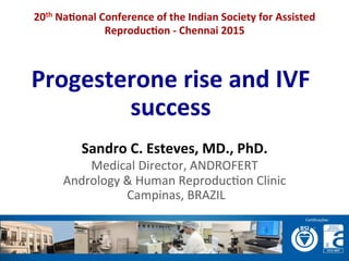 Progesterone	
  rise	
  and	
  IVF	
  
success	
  
Sandro	
  C.	
  Esteves,	
  MD.,	
  PhD.	
  
Medical	
  Director,	
  ANDROFERT	
  
Andrology	
  &	
  Human	
  Reproduc=on	
  Clinic	
  
	
  Campinas,	
  BRAZIL	
  
20th	
  Na>onal	
  Conference	
  of	
  the	
  Indian	
  Society	
  for	
  Assisted	
  
Reproduc>on	
  -­‐	
  Chennai	
  2015	
  
 