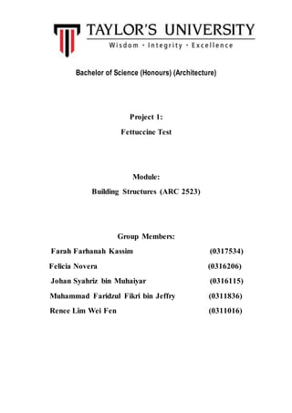 Bachelor of Science (Honours) (Architecture)
Project 1:
Fettuccine Test
Module:
Building Structures (ARC 2523)
Group Members:
Farah Farhanah Kassim (0317534)
Felicia Novera (0316206)
Johan Syahriz bin Muhaiyar (0316115)
Muhammad Faridzul Fikri bin Jeffry (0311836)
Renee Lim Wei Fen (0311016)
 